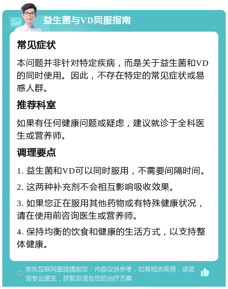 益生菌与VD同服指南 常见症状 本问题并非针对特定疾病，而是关于益生菌和VD的同时使用。因此，不存在特定的常见症状或易感人群。 推荐科室 如果有任何健康问题或疑虑，建议就诊于全科医生或营养师。 调理要点 1. 益生菌和VD可以同时服用，不需要间隔时间。 2. 这两种补充剂不会相互影响吸收效果。 3. 如果您正在服用其他药物或有特殊健康状况，请在使用前咨询医生或营养师。 4. 保持均衡的饮食和健康的生活方式，以支持整体健康。