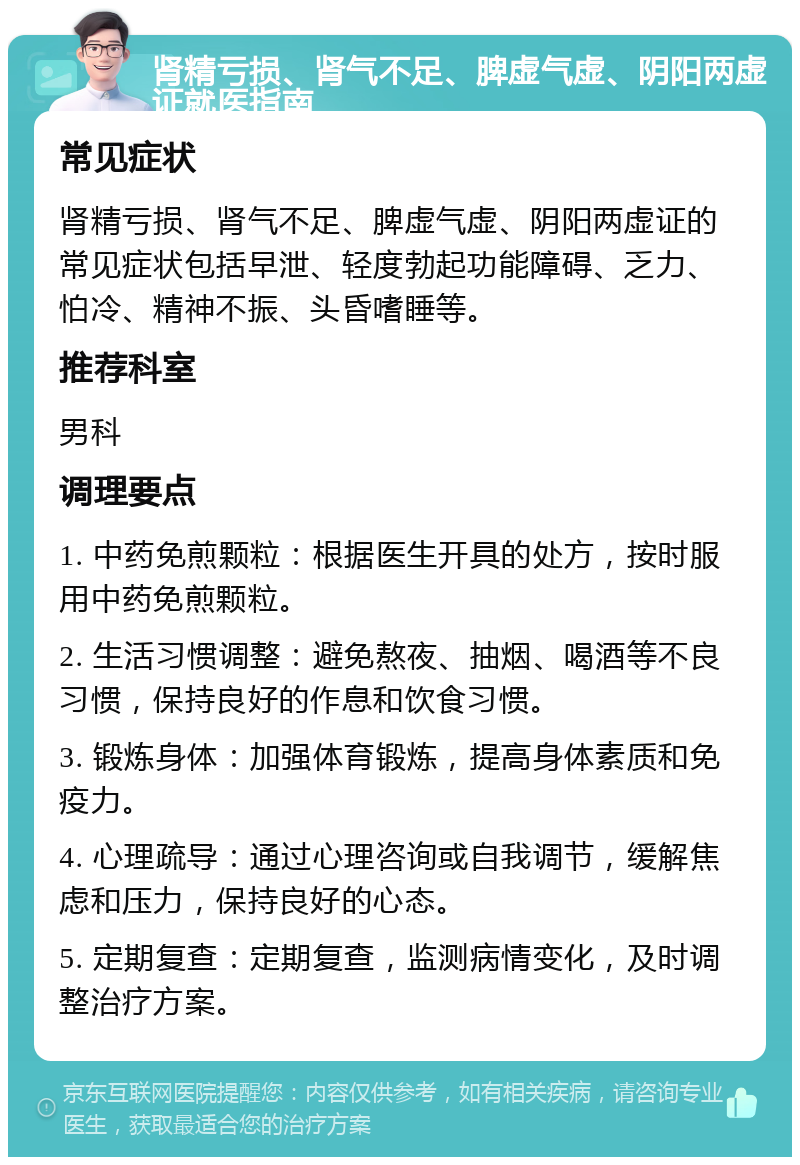 肾精亏损、肾气不足、脾虚气虚、阴阳两虚证就医指南 常见症状 肾精亏损、肾气不足、脾虚气虚、阴阳两虚证的常见症状包括早泄、轻度勃起功能障碍、乏力、怕冷、精神不振、头昏嗜睡等。 推荐科室 男科 调理要点 1. 中药免煎颗粒：根据医生开具的处方，按时服用中药免煎颗粒。 2. 生活习惯调整：避免熬夜、抽烟、喝酒等不良习惯，保持良好的作息和饮食习惯。 3. 锻炼身体：加强体育锻炼，提高身体素质和免疫力。 4. 心理疏导：通过心理咨询或自我调节，缓解焦虑和压力，保持良好的心态。 5. 定期复查：定期复查，监测病情变化，及时调整治疗方案。