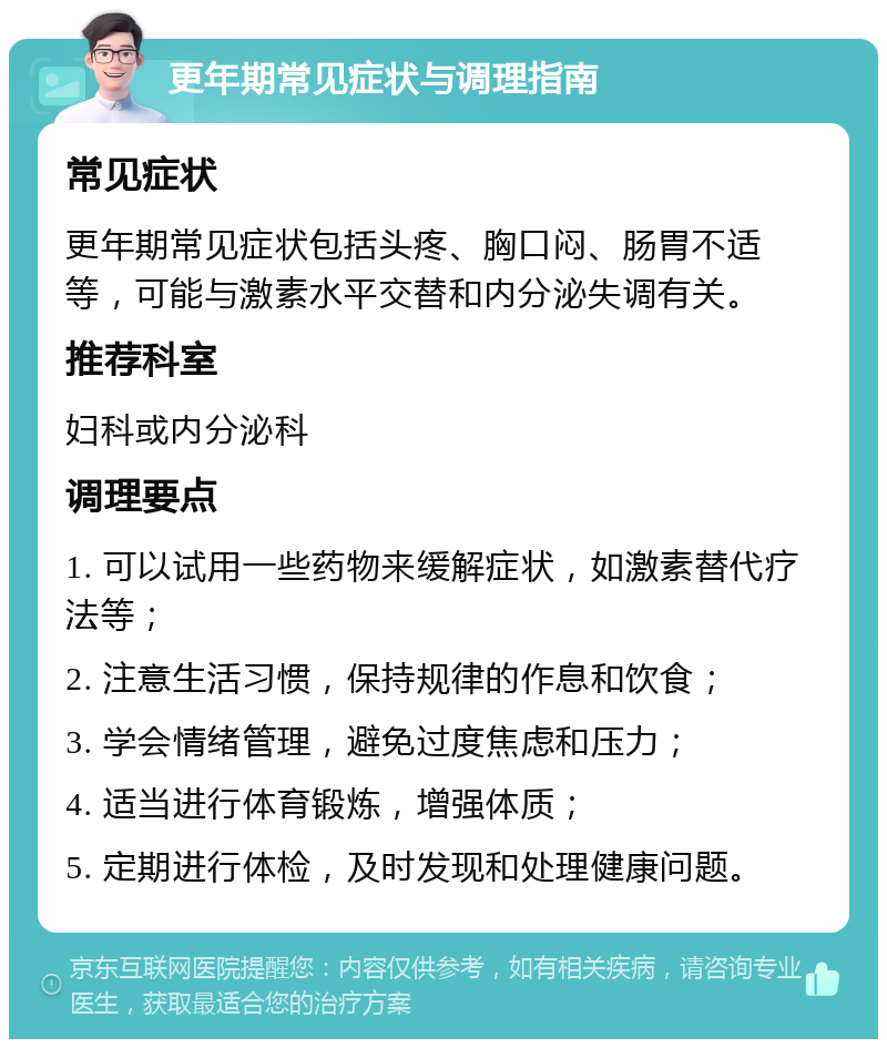 更年期常见症状与调理指南 常见症状 更年期常见症状包括头疼、胸口闷、肠胃不适等，可能与激素水平交替和内分泌失调有关。 推荐科室 妇科或内分泌科 调理要点 1. 可以试用一些药物来缓解症状，如激素替代疗法等； 2. 注意生活习惯，保持规律的作息和饮食； 3. 学会情绪管理，避免过度焦虑和压力； 4. 适当进行体育锻炼，增强体质； 5. 定期进行体检，及时发现和处理健康问题。