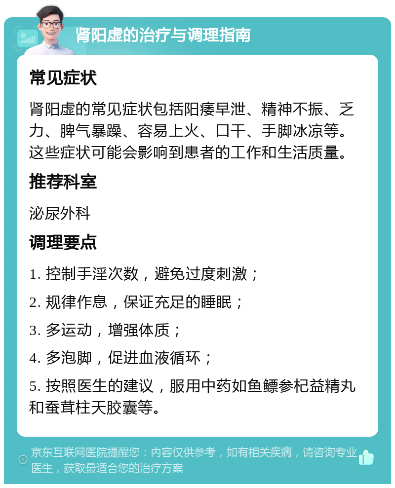 肾阳虚的治疗与调理指南 常见症状 肾阳虚的常见症状包括阳痿早泄、精神不振、乏力、脾气暴躁、容易上火、口干、手脚冰凉等。这些症状可能会影响到患者的工作和生活质量。 推荐科室 泌尿外科 调理要点 1. 控制手淫次数，避免过度刺激； 2. 规律作息，保证充足的睡眠； 3. 多运动，增强体质； 4. 多泡脚，促进血液循环； 5. 按照医生的建议，服用中药如鱼鳔参杞益精丸和蚕茸柱天胶囊等。