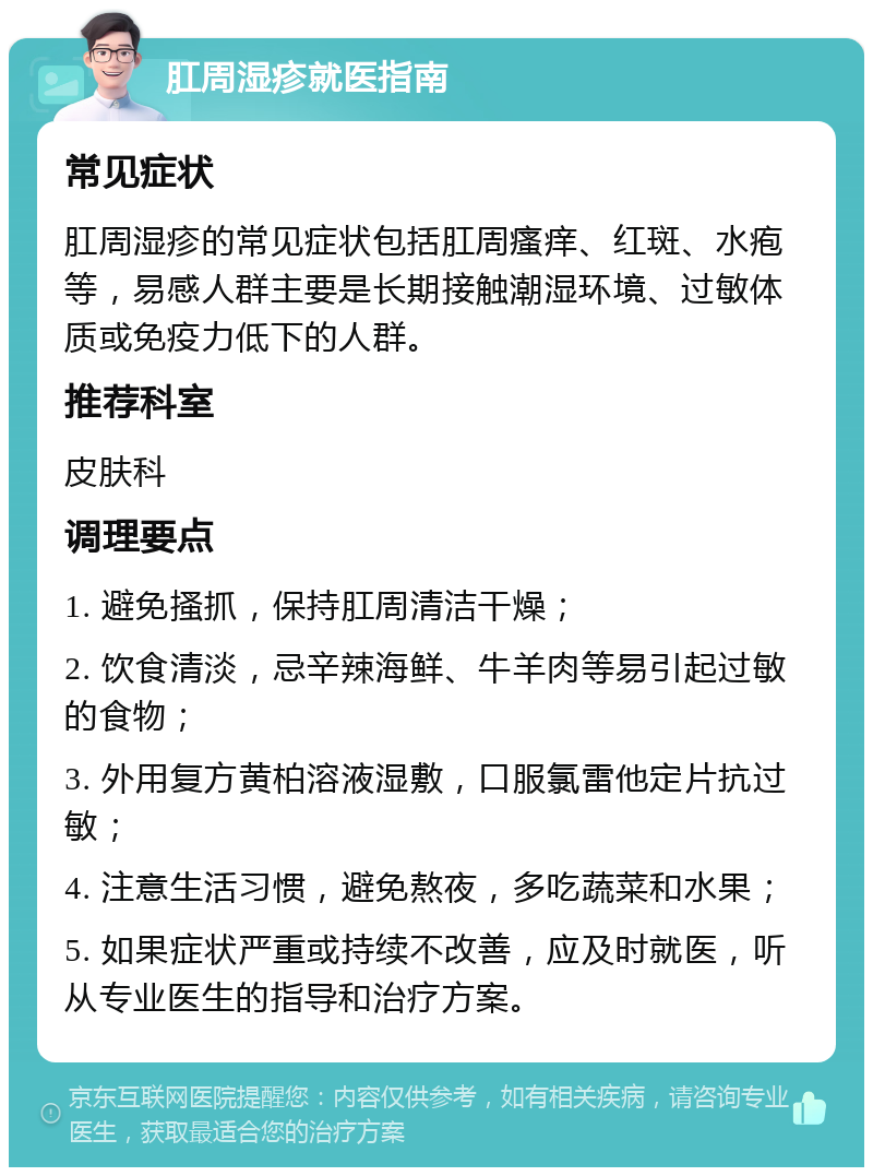 肛周湿疹就医指南 常见症状 肛周湿疹的常见症状包括肛周瘙痒、红斑、水疱等，易感人群主要是长期接触潮湿环境、过敏体质或免疫力低下的人群。 推荐科室 皮肤科 调理要点 1. 避免搔抓，保持肛周清洁干燥； 2. 饮食清淡，忌辛辣海鲜、牛羊肉等易引起过敏的食物； 3. 外用复方黄柏溶液湿敷，口服氯雷他定片抗过敏； 4. 注意生活习惯，避免熬夜，多吃蔬菜和水果； 5. 如果症状严重或持续不改善，应及时就医，听从专业医生的指导和治疗方案。