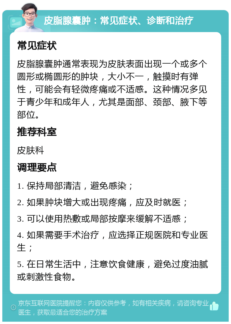 皮脂腺囊肿：常见症状、诊断和治疗 常见症状 皮脂腺囊肿通常表现为皮肤表面出现一个或多个圆形或椭圆形的肿块，大小不一，触摸时有弹性，可能会有轻微疼痛或不适感。这种情况多见于青少年和成年人，尤其是面部、颈部、腋下等部位。 推荐科室 皮肤科 调理要点 1. 保持局部清洁，避免感染； 2. 如果肿块增大或出现疼痛，应及时就医； 3. 可以使用热敷或局部按摩来缓解不适感； 4. 如果需要手术治疗，应选择正规医院和专业医生； 5. 在日常生活中，注意饮食健康，避免过度油腻或刺激性食物。