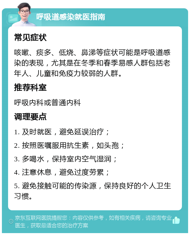 呼吸道感染就医指南 常见症状 咳嗽、痰多、低烧、鼻涕等症状可能是呼吸道感染的表现，尤其是在冬季和春季易感人群包括老年人、儿童和免疫力较弱的人群。 推荐科室 呼吸内科或普通内科 调理要点 1. 及时就医，避免延误治疗； 2. 按照医嘱服用抗生素，如头孢； 3. 多喝水，保持室内空气湿润； 4. 注意休息，避免过度劳累； 5. 避免接触可能的传染源，保持良好的个人卫生习惯。