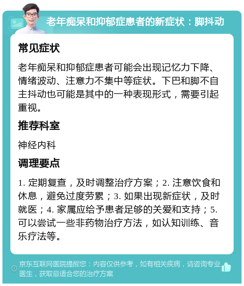 老年痴呆和抑郁症患者的新症状：脚抖动 常见症状 老年痴呆和抑郁症患者可能会出现记忆力下降、情绪波动、注意力不集中等症状。下巴和脚不自主抖动也可能是其中的一种表现形式，需要引起重视。 推荐科室 神经内科 调理要点 1. 定期复查，及时调整治疗方案；2. 注意饮食和休息，避免过度劳累；3. 如果出现新症状，及时就医；4. 家属应给予患者足够的关爱和支持；5. 可以尝试一些非药物治疗方法，如认知训练、音乐疗法等。