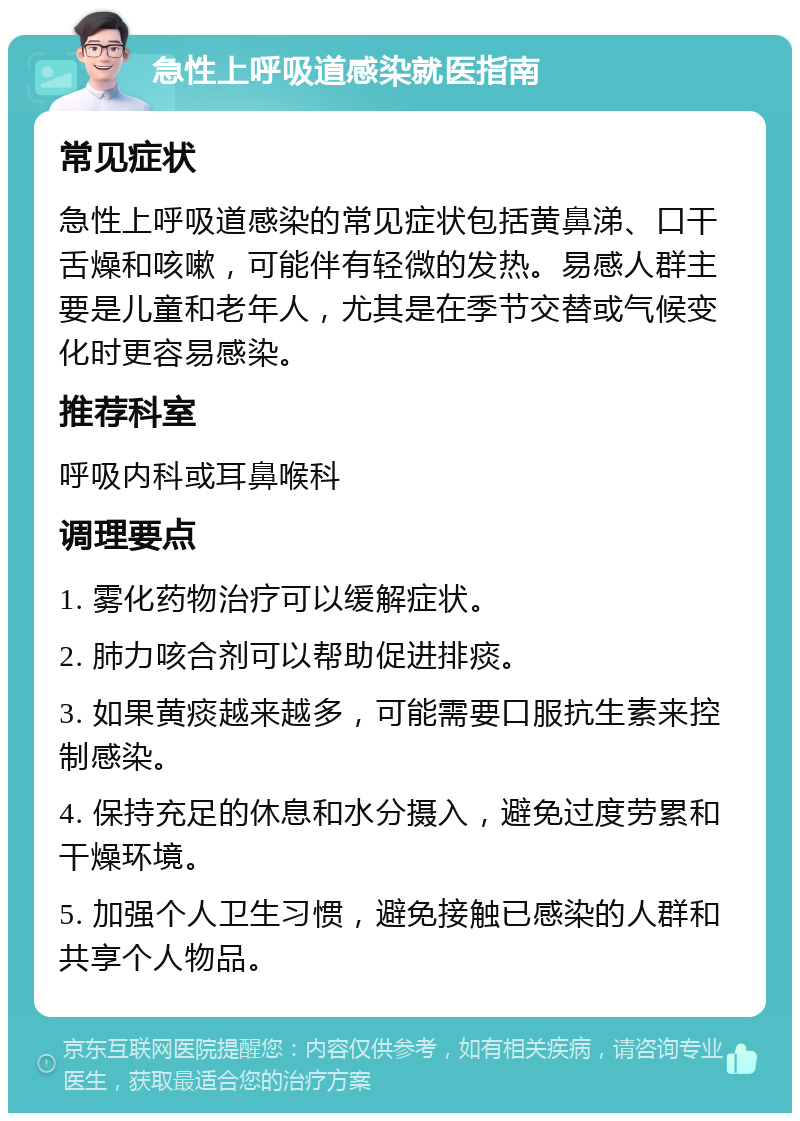 急性上呼吸道感染就医指南 常见症状 急性上呼吸道感染的常见症状包括黄鼻涕、口干舌燥和咳嗽，可能伴有轻微的发热。易感人群主要是儿童和老年人，尤其是在季节交替或气候变化时更容易感染。 推荐科室 呼吸内科或耳鼻喉科 调理要点 1. 雾化药物治疗可以缓解症状。 2. 肺力咳合剂可以帮助促进排痰。 3. 如果黄痰越来越多，可能需要口服抗生素来控制感染。 4. 保持充足的休息和水分摄入，避免过度劳累和干燥环境。 5. 加强个人卫生习惯，避免接触已感染的人群和共享个人物品。