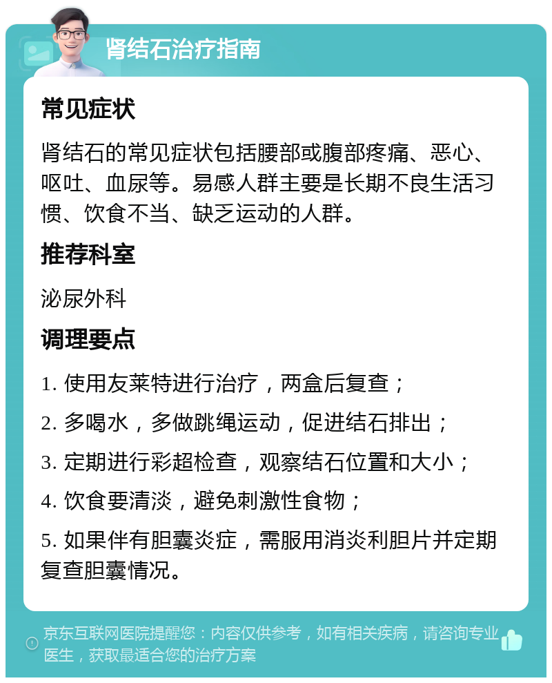 肾结石治疗指南 常见症状 肾结石的常见症状包括腰部或腹部疼痛、恶心、呕吐、血尿等。易感人群主要是长期不良生活习惯、饮食不当、缺乏运动的人群。 推荐科室 泌尿外科 调理要点 1. 使用友莱特进行治疗，两盒后复查； 2. 多喝水，多做跳绳运动，促进结石排出； 3. 定期进行彩超检查，观察结石位置和大小； 4. 饮食要清淡，避免刺激性食物； 5. 如果伴有胆囊炎症，需服用消炎利胆片并定期复查胆囊情况。