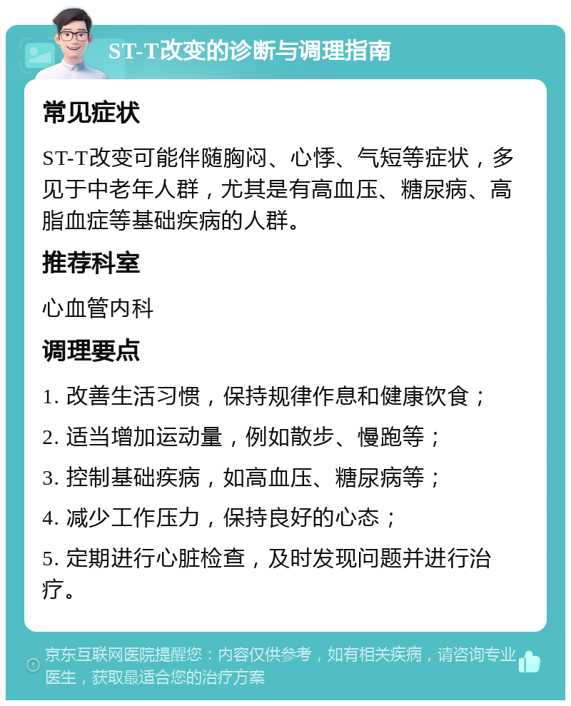 ST-T改变的诊断与调理指南 常见症状 ST-T改变可能伴随胸闷、心悸、气短等症状，多见于中老年人群，尤其是有高血压、糖尿病、高脂血症等基础疾病的人群。 推荐科室 心血管内科 调理要点 1. 改善生活习惯，保持规律作息和健康饮食； 2. 适当增加运动量，例如散步、慢跑等； 3. 控制基础疾病，如高血压、糖尿病等； 4. 减少工作压力，保持良好的心态； 5. 定期进行心脏检查，及时发现问题并进行治疗。