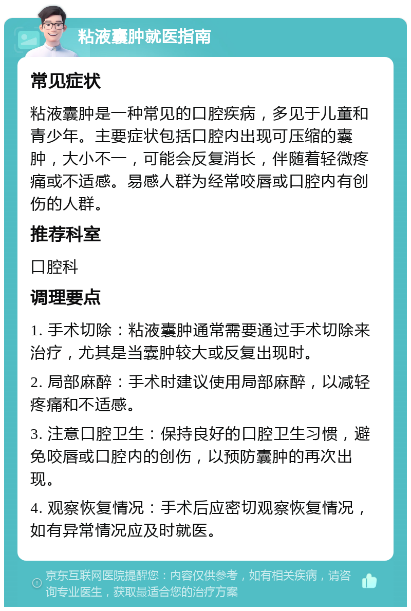 粘液囊肿就医指南 常见症状 粘液囊肿是一种常见的口腔疾病，多见于儿童和青少年。主要症状包括口腔内出现可压缩的囊肿，大小不一，可能会反复消长，伴随着轻微疼痛或不适感。易感人群为经常咬唇或口腔内有创伤的人群。 推荐科室 口腔科 调理要点 1. 手术切除：粘液囊肿通常需要通过手术切除来治疗，尤其是当囊肿较大或反复出现时。 2. 局部麻醉：手术时建议使用局部麻醉，以减轻疼痛和不适感。 3. 注意口腔卫生：保持良好的口腔卫生习惯，避免咬唇或口腔内的创伤，以预防囊肿的再次出现。 4. 观察恢复情况：手术后应密切观察恢复情况，如有异常情况应及时就医。