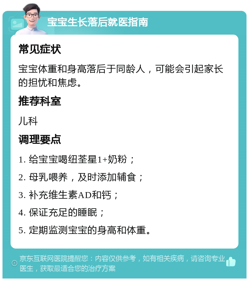 宝宝生长落后就医指南 常见症状 宝宝体重和身高落后于同龄人，可能会引起家长的担忧和焦虑。 推荐科室 儿科 调理要点 1. 给宝宝喝纽荃星1+奶粉； 2. 母乳喂养，及时添加辅食； 3. 补充维生素AD和钙； 4. 保证充足的睡眠； 5. 定期监测宝宝的身高和体重。