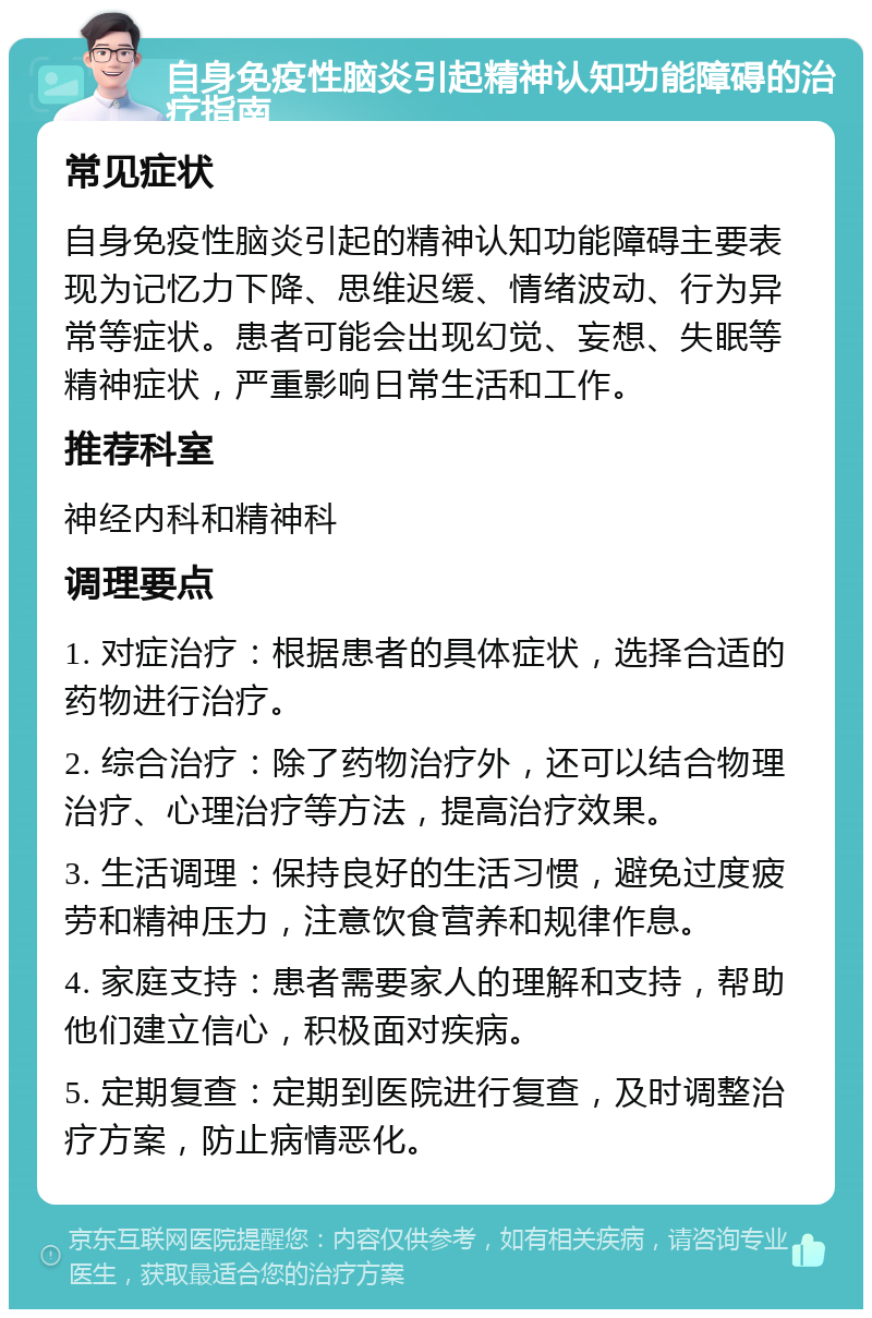 自身免疫性脑炎引起精神认知功能障碍的治疗指南 常见症状 自身免疫性脑炎引起的精神认知功能障碍主要表现为记忆力下降、思维迟缓、情绪波动、行为异常等症状。患者可能会出现幻觉、妄想、失眠等精神症状，严重影响日常生活和工作。 推荐科室 神经内科和精神科 调理要点 1. 对症治疗：根据患者的具体症状，选择合适的药物进行治疗。 2. 综合治疗：除了药物治疗外，还可以结合物理治疗、心理治疗等方法，提高治疗效果。 3. 生活调理：保持良好的生活习惯，避免过度疲劳和精神压力，注意饮食营养和规律作息。 4. 家庭支持：患者需要家人的理解和支持，帮助他们建立信心，积极面对疾病。 5. 定期复查：定期到医院进行复查，及时调整治疗方案，防止病情恶化。