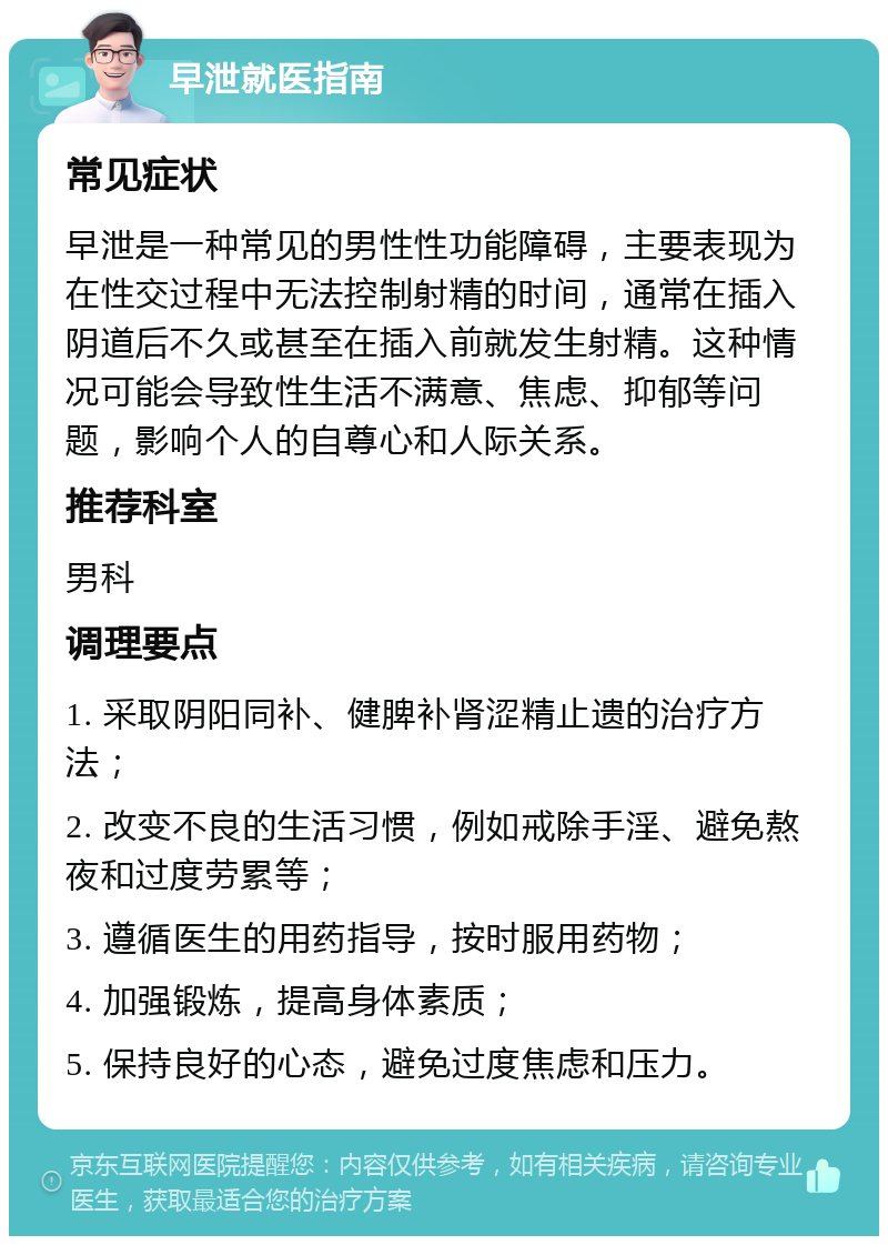 早泄就医指南 常见症状 早泄是一种常见的男性性功能障碍，主要表现为在性交过程中无法控制射精的时间，通常在插入阴道后不久或甚至在插入前就发生射精。这种情况可能会导致性生活不满意、焦虑、抑郁等问题，影响个人的自尊心和人际关系。 推荐科室 男科 调理要点 1. 采取阴阳同补、健脾补肾涩精止遗的治疗方法； 2. 改变不良的生活习惯，例如戒除手淫、避免熬夜和过度劳累等； 3. 遵循医生的用药指导，按时服用药物； 4. 加强锻炼，提高身体素质； 5. 保持良好的心态，避免过度焦虑和压力。