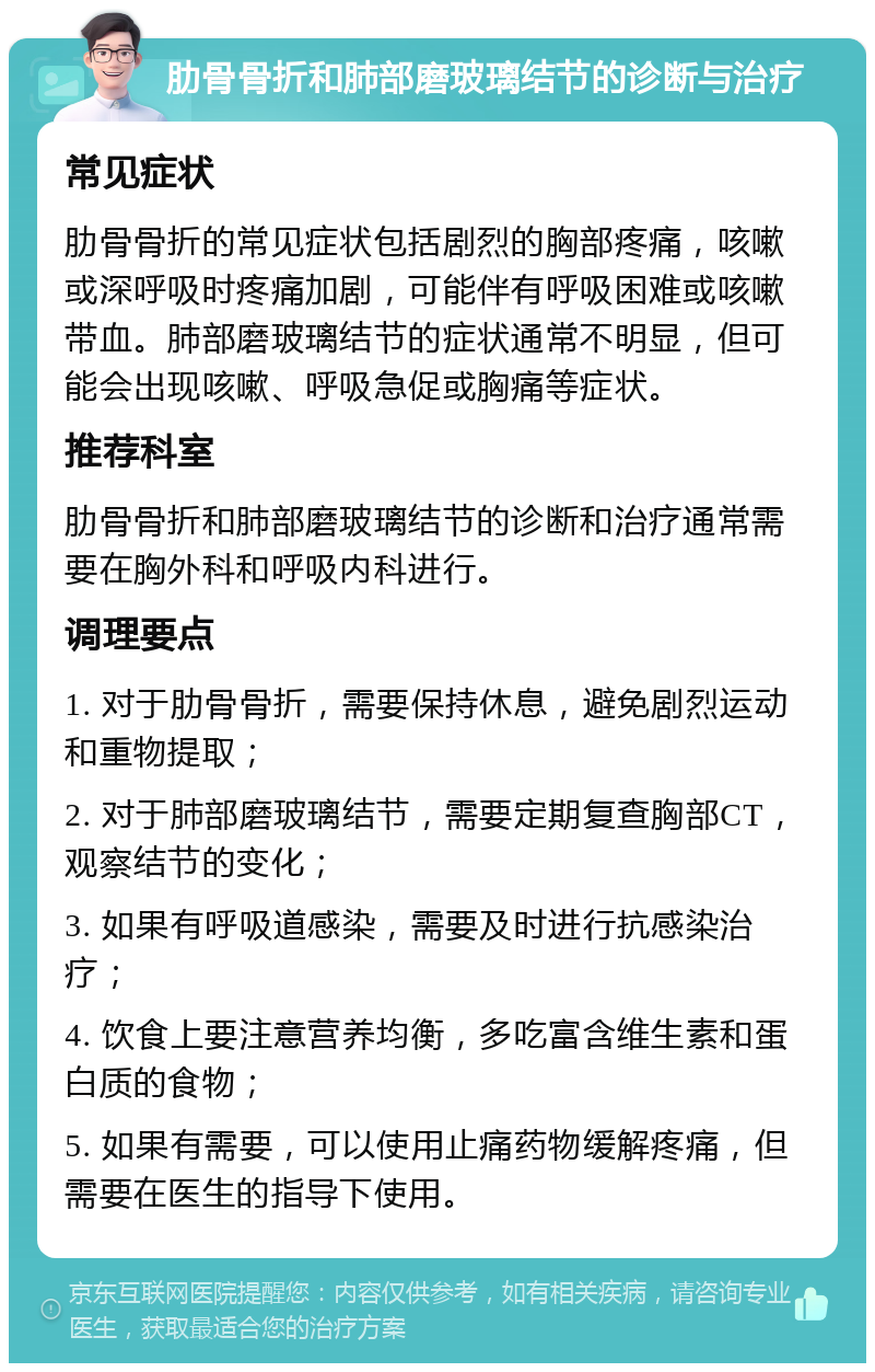 肋骨骨折和肺部磨玻璃结节的诊断与治疗 常见症状 肋骨骨折的常见症状包括剧烈的胸部疼痛，咳嗽或深呼吸时疼痛加剧，可能伴有呼吸困难或咳嗽带血。肺部磨玻璃结节的症状通常不明显，但可能会出现咳嗽、呼吸急促或胸痛等症状。 推荐科室 肋骨骨折和肺部磨玻璃结节的诊断和治疗通常需要在胸外科和呼吸内科进行。 调理要点 1. 对于肋骨骨折，需要保持休息，避免剧烈运动和重物提取； 2. 对于肺部磨玻璃结节，需要定期复查胸部CT，观察结节的变化； 3. 如果有呼吸道感染，需要及时进行抗感染治疗； 4. 饮食上要注意营养均衡，多吃富含维生素和蛋白质的食物； 5. 如果有需要，可以使用止痛药物缓解疼痛，但需要在医生的指导下使用。