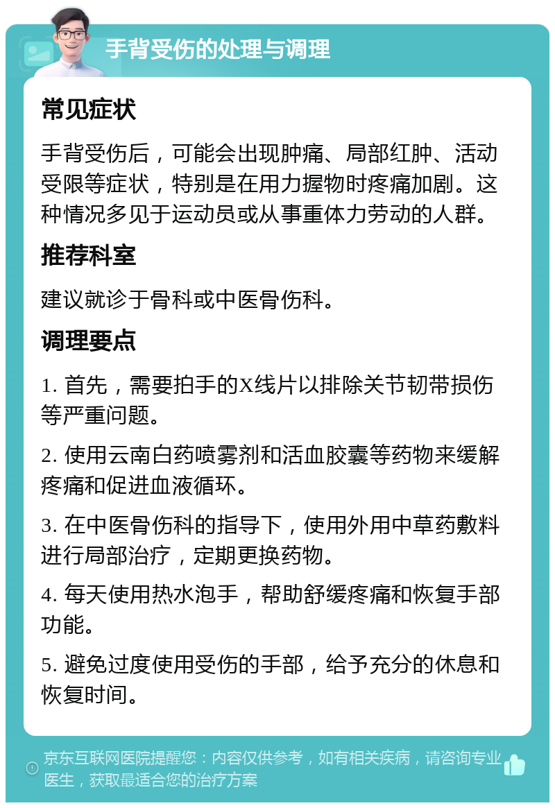 手背受伤的处理与调理 常见症状 手背受伤后，可能会出现肿痛、局部红肿、活动受限等症状，特别是在用力握物时疼痛加剧。这种情况多见于运动员或从事重体力劳动的人群。 推荐科室 建议就诊于骨科或中医骨伤科。 调理要点 1. 首先，需要拍手的X线片以排除关节韧带损伤等严重问题。 2. 使用云南白药喷雾剂和活血胶囊等药物来缓解疼痛和促进血液循环。 3. 在中医骨伤科的指导下，使用外用中草药敷料进行局部治疗，定期更换药物。 4. 每天使用热水泡手，帮助舒缓疼痛和恢复手部功能。 5. 避免过度使用受伤的手部，给予充分的休息和恢复时间。