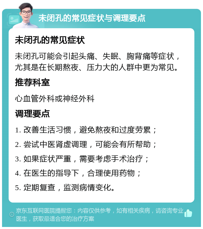 未闭孔的常见症状与调理要点 未闭孔的常见症状 未闭孔可能会引起头痛、失眠、胸背痛等症状，尤其是在长期熬夜、压力大的人群中更为常见。 推荐科室 心血管外科或神经外科 调理要点 1. 改善生活习惯，避免熬夜和过度劳累； 2. 尝试中医肾虚调理，可能会有所帮助； 3. 如果症状严重，需要考虑手术治疗； 4. 在医生的指导下，合理使用药物； 5. 定期复查，监测病情变化。