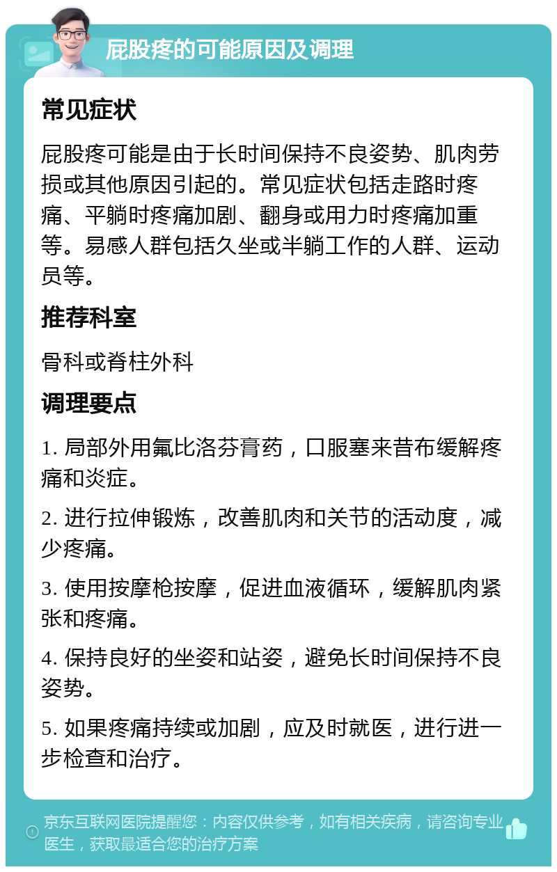 屁股疼的可能原因及调理 常见症状 屁股疼可能是由于长时间保持不良姿势、肌肉劳损或其他原因引起的。常见症状包括走路时疼痛、平躺时疼痛加剧、翻身或用力时疼痛加重等。易感人群包括久坐或半躺工作的人群、运动员等。 推荐科室 骨科或脊柱外科 调理要点 1. 局部外用氟比洛芬膏药，口服塞来昔布缓解疼痛和炎症。 2. 进行拉伸锻炼，改善肌肉和关节的活动度，减少疼痛。 3. 使用按摩枪按摩，促进血液循环，缓解肌肉紧张和疼痛。 4. 保持良好的坐姿和站姿，避免长时间保持不良姿势。 5. 如果疼痛持续或加剧，应及时就医，进行进一步检查和治疗。