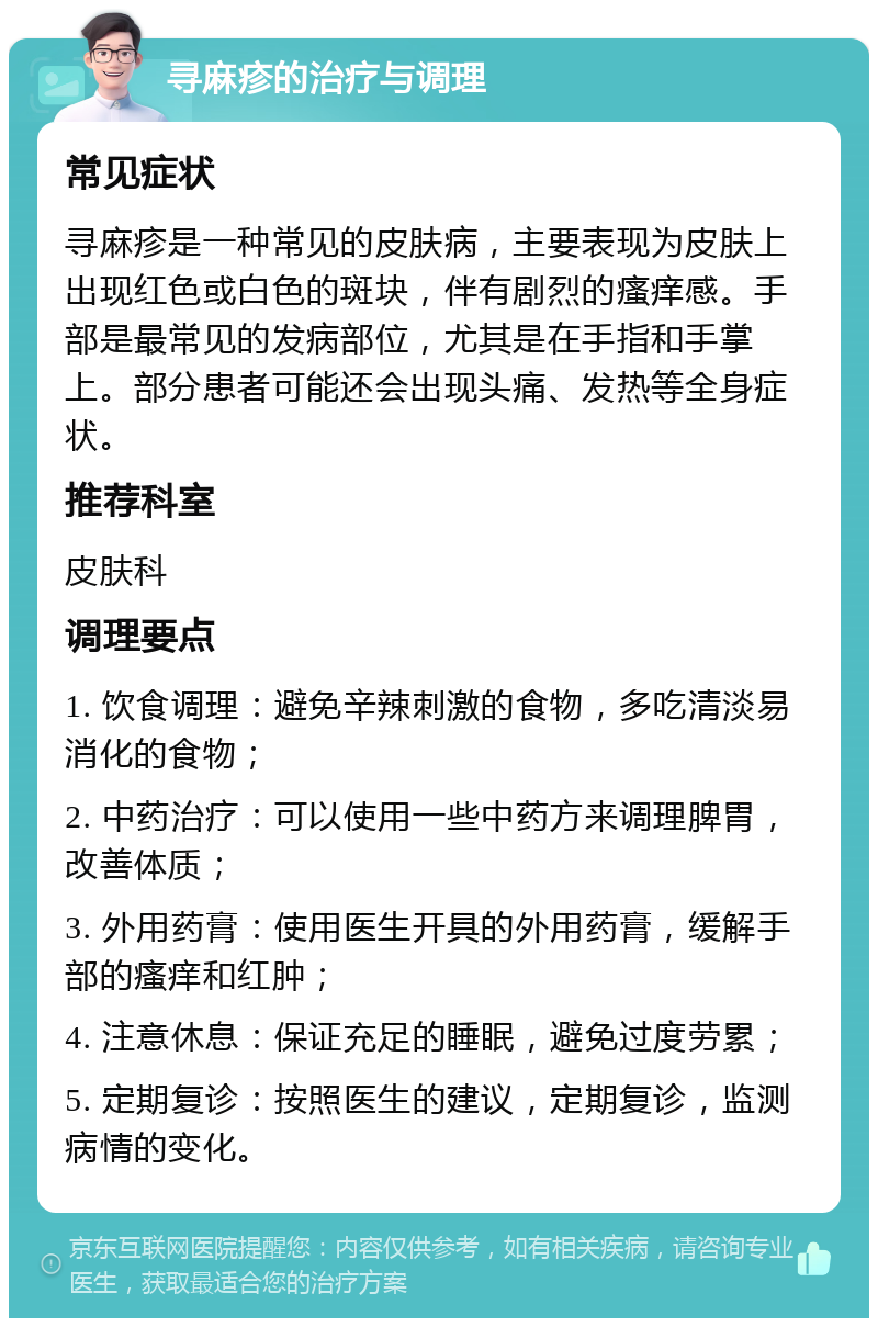 寻麻疹的治疗与调理 常见症状 寻麻疹是一种常见的皮肤病，主要表现为皮肤上出现红色或白色的斑块，伴有剧烈的瘙痒感。手部是最常见的发病部位，尤其是在手指和手掌上。部分患者可能还会出现头痛、发热等全身症状。 推荐科室 皮肤科 调理要点 1. 饮食调理：避免辛辣刺激的食物，多吃清淡易消化的食物； 2. 中药治疗：可以使用一些中药方来调理脾胃，改善体质； 3. 外用药膏：使用医生开具的外用药膏，缓解手部的瘙痒和红肿； 4. 注意休息：保证充足的睡眠，避免过度劳累； 5. 定期复诊：按照医生的建议，定期复诊，监测病情的变化。