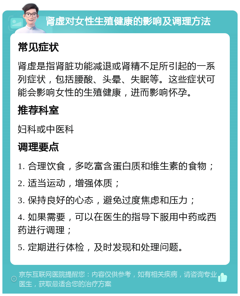 肾虚对女性生殖健康的影响及调理方法 常见症状 肾虚是指肾脏功能减退或肾精不足所引起的一系列症状，包括腰酸、头晕、失眠等。这些症状可能会影响女性的生殖健康，进而影响怀孕。 推荐科室 妇科或中医科 调理要点 1. 合理饮食，多吃富含蛋白质和维生素的食物； 2. 适当运动，增强体质； 3. 保持良好的心态，避免过度焦虑和压力； 4. 如果需要，可以在医生的指导下服用中药或西药进行调理； 5. 定期进行体检，及时发现和处理问题。