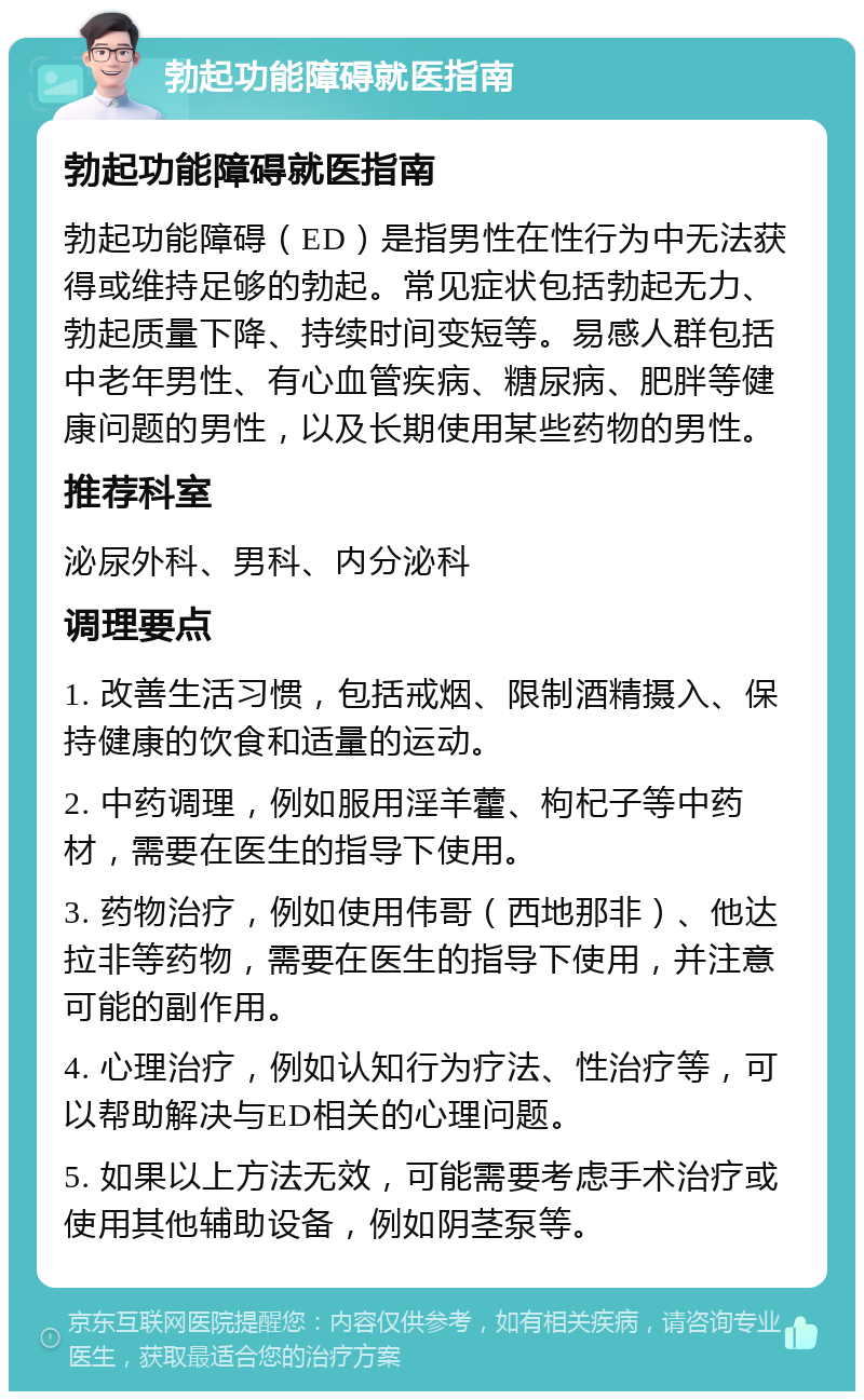 勃起功能障碍就医指南 勃起功能障碍就医指南 勃起功能障碍（ED）是指男性在性行为中无法获得或维持足够的勃起。常见症状包括勃起无力、勃起质量下降、持续时间变短等。易感人群包括中老年男性、有心血管疾病、糖尿病、肥胖等健康问题的男性，以及长期使用某些药物的男性。 推荐科室 泌尿外科、男科、内分泌科 调理要点 1. 改善生活习惯，包括戒烟、限制酒精摄入、保持健康的饮食和适量的运动。 2. 中药调理，例如服用淫羊藿、枸杞子等中药材，需要在医生的指导下使用。 3. 药物治疗，例如使用伟哥（西地那非）、他达拉非等药物，需要在医生的指导下使用，并注意可能的副作用。 4. 心理治疗，例如认知行为疗法、性治疗等，可以帮助解决与ED相关的心理问题。 5. 如果以上方法无效，可能需要考虑手术治疗或使用其他辅助设备，例如阴茎泵等。