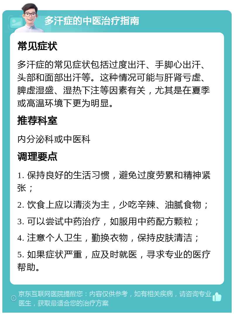 多汗症的中医治疗指南 常见症状 多汗症的常见症状包括过度出汗、手脚心出汗、头部和面部出汗等。这种情况可能与肝肾亏虚、脾虚湿盛、湿热下注等因素有关，尤其是在夏季或高温环境下更为明显。 推荐科室 内分泌科或中医科 调理要点 1. 保持良好的生活习惯，避免过度劳累和精神紧张； 2. 饮食上应以清淡为主，少吃辛辣、油腻食物； 3. 可以尝试中药治疗，如服用中药配方颗粒； 4. 注意个人卫生，勤换衣物，保持皮肤清洁； 5. 如果症状严重，应及时就医，寻求专业的医疗帮助。