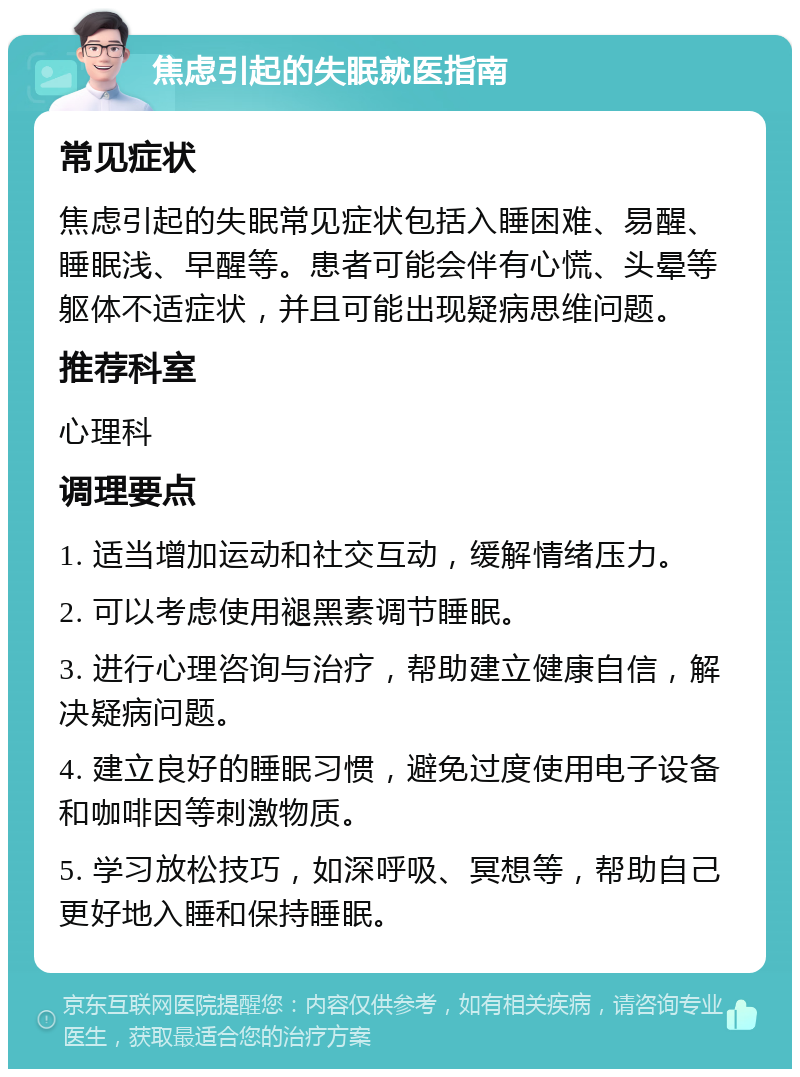 焦虑引起的失眠就医指南 常见症状 焦虑引起的失眠常见症状包括入睡困难、易醒、睡眠浅、早醒等。患者可能会伴有心慌、头晕等躯体不适症状，并且可能出现疑病思维问题。 推荐科室 心理科 调理要点 1. 适当增加运动和社交互动，缓解情绪压力。 2. 可以考虑使用褪黑素调节睡眠。 3. 进行心理咨询与治疗，帮助建立健康自信，解决疑病问题。 4. 建立良好的睡眠习惯，避免过度使用电子设备和咖啡因等刺激物质。 5. 学习放松技巧，如深呼吸、冥想等，帮助自己更好地入睡和保持睡眠。