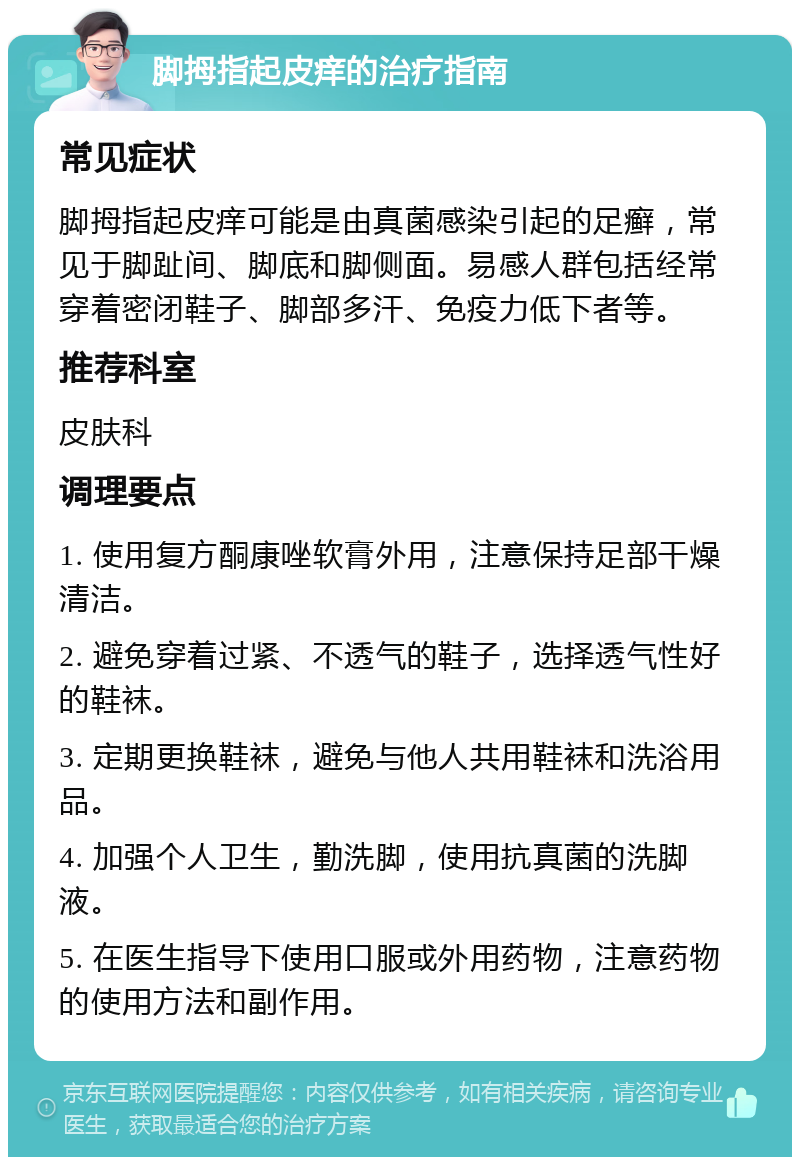 脚拇指起皮痒的治疗指南 常见症状 脚拇指起皮痒可能是由真菌感染引起的足癣，常见于脚趾间、脚底和脚侧面。易感人群包括经常穿着密闭鞋子、脚部多汗、免疫力低下者等。 推荐科室 皮肤科 调理要点 1. 使用复方酮康唑软膏外用，注意保持足部干燥清洁。 2. 避免穿着过紧、不透气的鞋子，选择透气性好的鞋袜。 3. 定期更换鞋袜，避免与他人共用鞋袜和洗浴用品。 4. 加强个人卫生，勤洗脚，使用抗真菌的洗脚液。 5. 在医生指导下使用口服或外用药物，注意药物的使用方法和副作用。