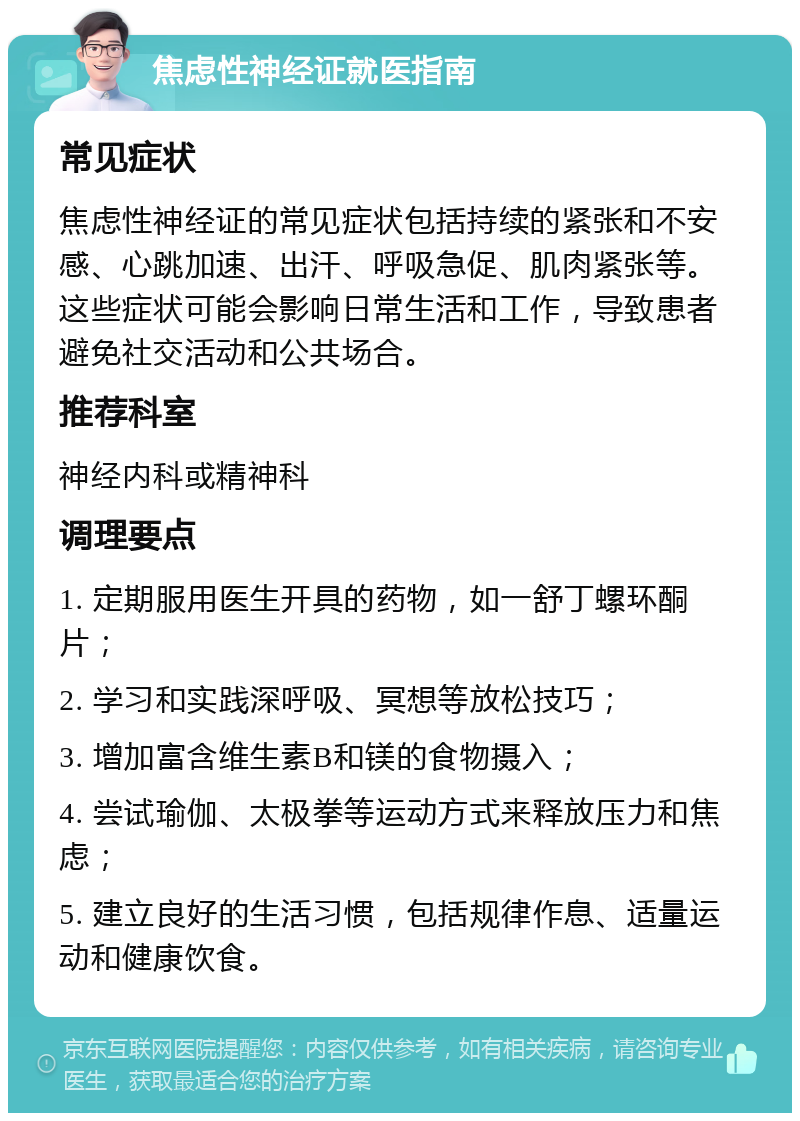 焦虑性神经证就医指南 常见症状 焦虑性神经证的常见症状包括持续的紧张和不安感、心跳加速、出汗、呼吸急促、肌肉紧张等。这些症状可能会影响日常生活和工作，导致患者避免社交活动和公共场合。 推荐科室 神经内科或精神科 调理要点 1. 定期服用医生开具的药物，如一舒丁螺环酮片； 2. 学习和实践深呼吸、冥想等放松技巧； 3. 增加富含维生素B和镁的食物摄入； 4. 尝试瑜伽、太极拳等运动方式来释放压力和焦虑； 5. 建立良好的生活习惯，包括规律作息、适量运动和健康饮食。