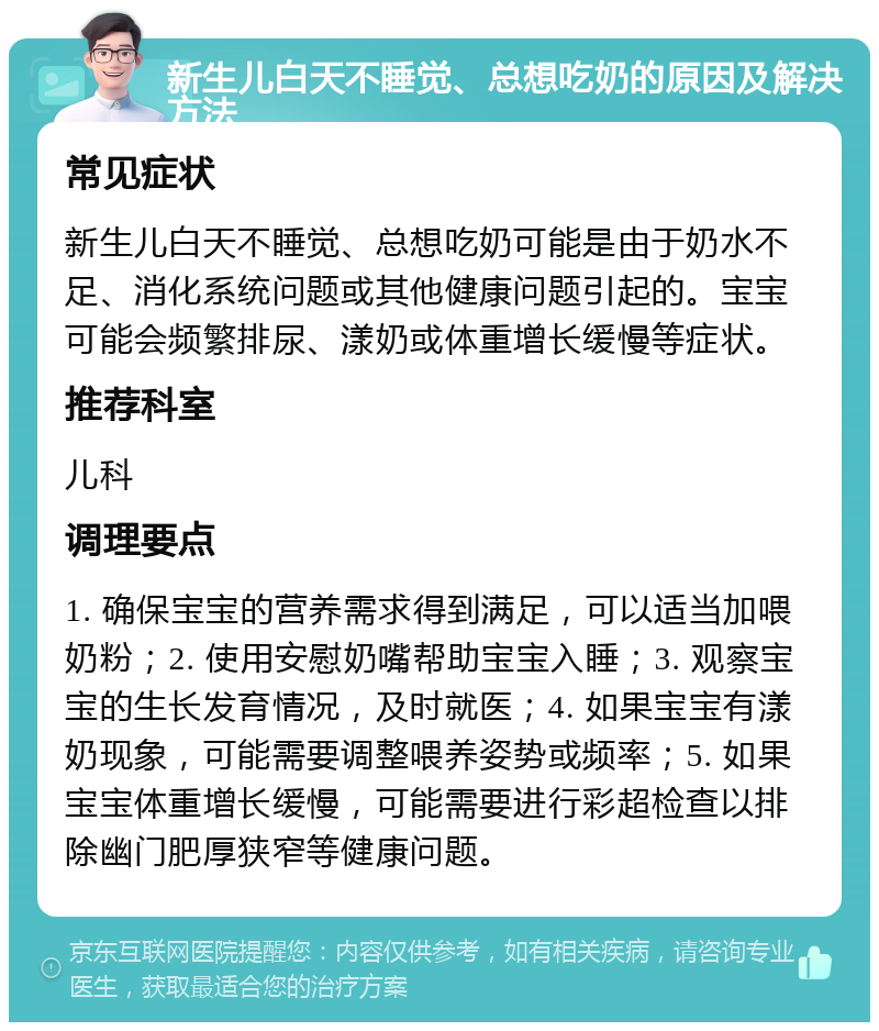 新生儿白天不睡觉、总想吃奶的原因及解决方法 常见症状 新生儿白天不睡觉、总想吃奶可能是由于奶水不足、消化系统问题或其他健康问题引起的。宝宝可能会频繁排尿、漾奶或体重增长缓慢等症状。 推荐科室 儿科 调理要点 1. 确保宝宝的营养需求得到满足，可以适当加喂奶粉；2. 使用安慰奶嘴帮助宝宝入睡；3. 观察宝宝的生长发育情况，及时就医；4. 如果宝宝有漾奶现象，可能需要调整喂养姿势或频率；5. 如果宝宝体重增长缓慢，可能需要进行彩超检查以排除幽门肥厚狭窄等健康问题。