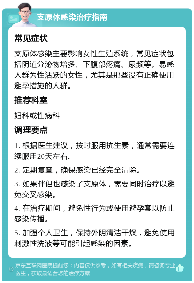 支原体感染治疗指南 常见症状 支原体感染主要影响女性生殖系统，常见症状包括阴道分泌物增多、下腹部疼痛、尿频等。易感人群为性活跃的女性，尤其是那些没有正确使用避孕措施的人群。 推荐科室 妇科或性病科 调理要点 1. 根据医生建议，按时服用抗生素，通常需要连续服用20天左右。 2. 定期复查，确保感染已经完全清除。 3. 如果伴侣也感染了支原体，需要同时治疗以避免交叉感染。 4. 在治疗期间，避免性行为或使用避孕套以防止感染传播。 5. 加强个人卫生，保持外阴清洁干燥，避免使用刺激性洗液等可能引起感染的因素。