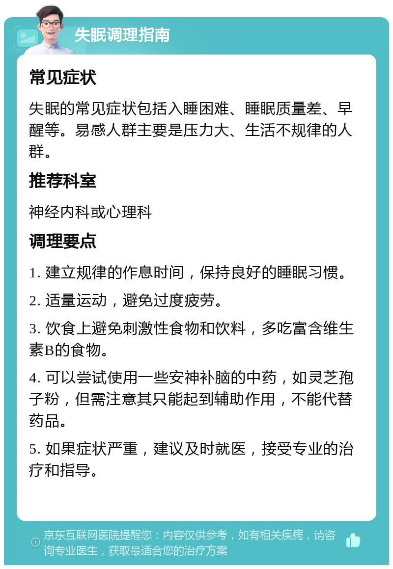 失眠调理指南 常见症状 失眠的常见症状包括入睡困难、睡眠质量差、早醒等。易感人群主要是压力大、生活不规律的人群。 推荐科室 神经内科或心理科 调理要点 1. 建立规律的作息时间，保持良好的睡眠习惯。 2. 适量运动，避免过度疲劳。 3. 饮食上避免刺激性食物和饮料，多吃富含维生素B的食物。 4. 可以尝试使用一些安神补脑的中药，如灵芝孢子粉，但需注意其只能起到辅助作用，不能代替药品。 5. 如果症状严重，建议及时就医，接受专业的治疗和指导。