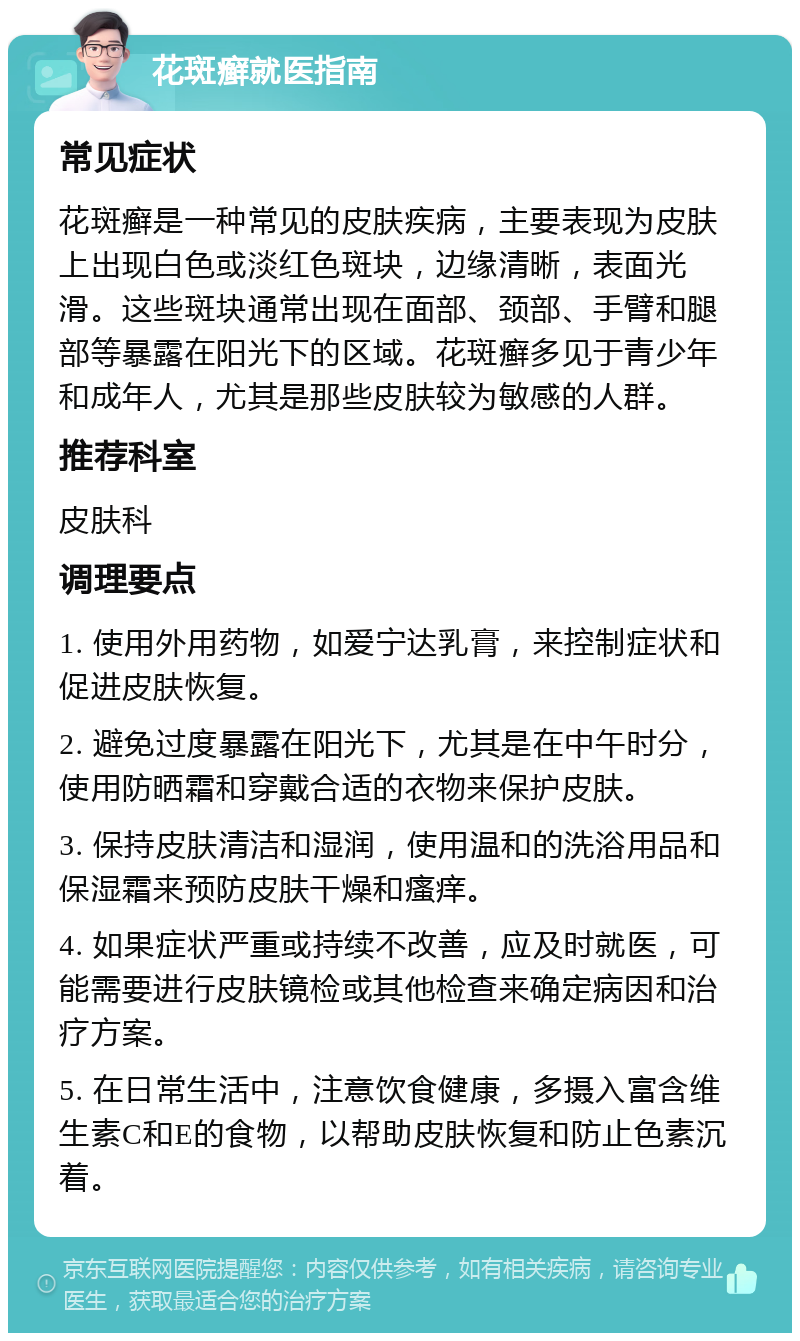 花斑癣就医指南 常见症状 花斑癣是一种常见的皮肤疾病，主要表现为皮肤上出现白色或淡红色斑块，边缘清晰，表面光滑。这些斑块通常出现在面部、颈部、手臂和腿部等暴露在阳光下的区域。花斑癣多见于青少年和成年人，尤其是那些皮肤较为敏感的人群。 推荐科室 皮肤科 调理要点 1. 使用外用药物，如爱宁达乳膏，来控制症状和促进皮肤恢复。 2. 避免过度暴露在阳光下，尤其是在中午时分，使用防晒霜和穿戴合适的衣物来保护皮肤。 3. 保持皮肤清洁和湿润，使用温和的洗浴用品和保湿霜来预防皮肤干燥和瘙痒。 4. 如果症状严重或持续不改善，应及时就医，可能需要进行皮肤镜检或其他检查来确定病因和治疗方案。 5. 在日常生活中，注意饮食健康，多摄入富含维生素C和E的食物，以帮助皮肤恢复和防止色素沉着。