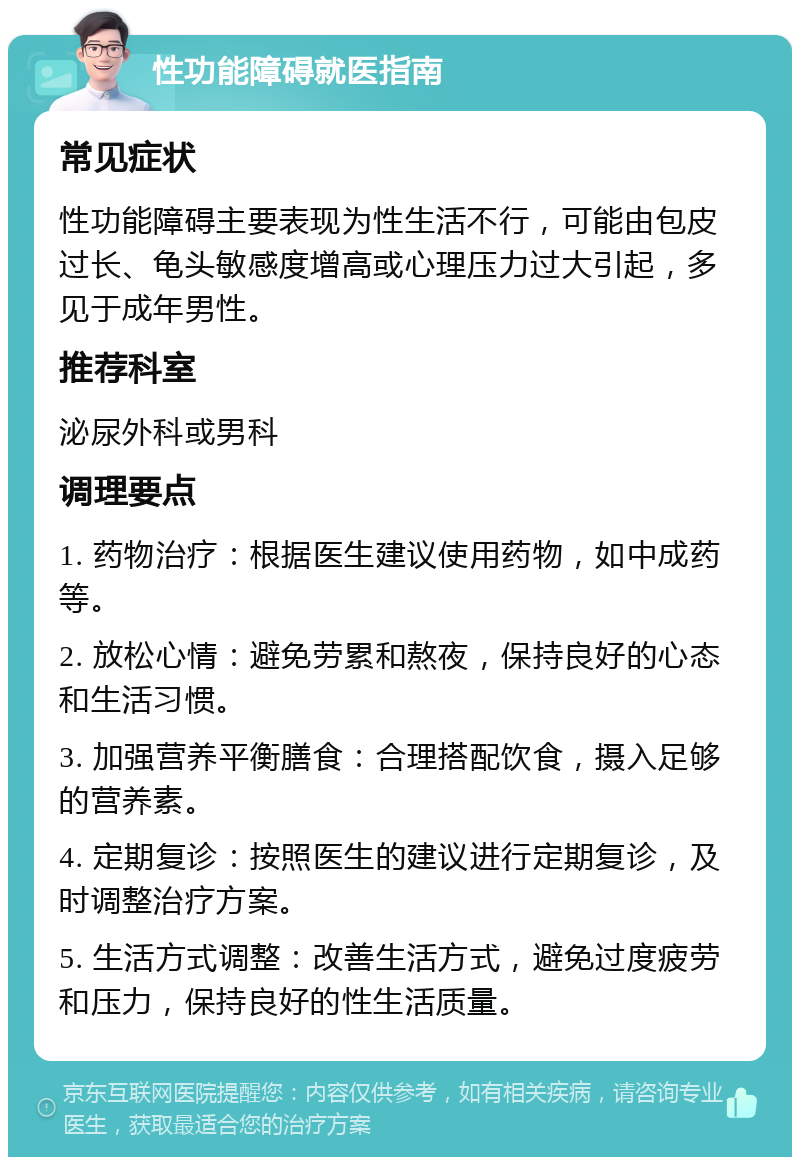 性功能障碍就医指南 常见症状 性功能障碍主要表现为性生活不行，可能由包皮过长、龟头敏感度增高或心理压力过大引起，多见于成年男性。 推荐科室 泌尿外科或男科 调理要点 1. 药物治疗：根据医生建议使用药物，如中成药等。 2. 放松心情：避免劳累和熬夜，保持良好的心态和生活习惯。 3. 加强营养平衡膳食：合理搭配饮食，摄入足够的营养素。 4. 定期复诊：按照医生的建议进行定期复诊，及时调整治疗方案。 5. 生活方式调整：改善生活方式，避免过度疲劳和压力，保持良好的性生活质量。