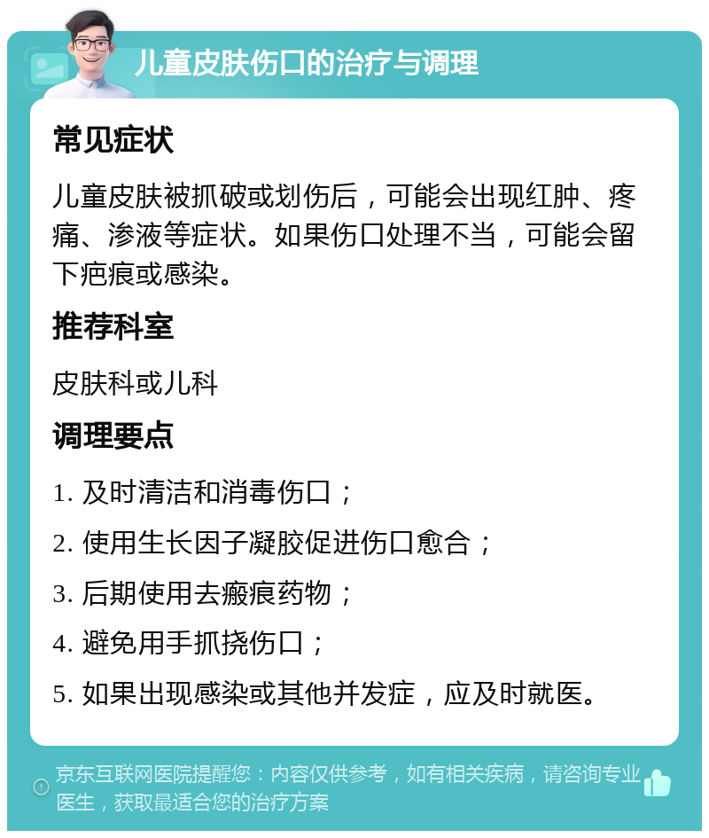 儿童皮肤伤口的治疗与调理 常见症状 儿童皮肤被抓破或划伤后，可能会出现红肿、疼痛、渗液等症状。如果伤口处理不当，可能会留下疤痕或感染。 推荐科室 皮肤科或儿科 调理要点 1. 及时清洁和消毒伤口； 2. 使用生长因子凝胶促进伤口愈合； 3. 后期使用去瘢痕药物； 4. 避免用手抓挠伤口； 5. 如果出现感染或其他并发症，应及时就医。