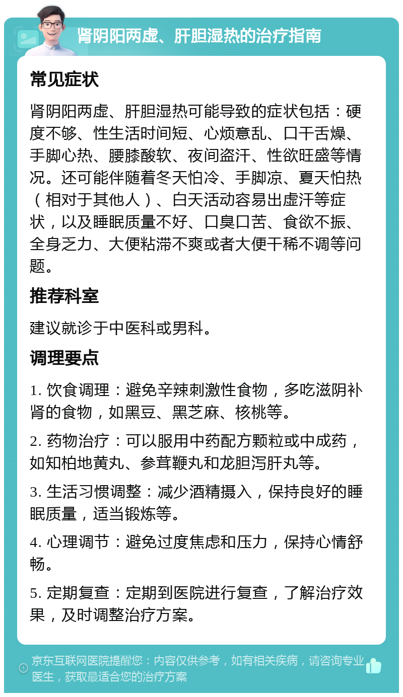 肾阴阳两虚、肝胆湿热的治疗指南 常见症状 肾阴阳两虚、肝胆湿热可能导致的症状包括：硬度不够、性生活时间短、心烦意乱、口干舌燥、手脚心热、腰膝酸软、夜间盗汗、性欲旺盛等情况。还可能伴随着冬天怕冷、手脚凉、夏天怕热（相对于其他人）、白天活动容易出虚汗等症状，以及睡眠质量不好、口臭口苦、食欲不振、全身乏力、大便粘滞不爽或者大便干稀不调等问题。 推荐科室 建议就诊于中医科或男科。 调理要点 1. 饮食调理：避免辛辣刺激性食物，多吃滋阴补肾的食物，如黑豆、黑芝麻、核桃等。 2. 药物治疗：可以服用中药配方颗粒或中成药，如知柏地黄丸、参茸鞭丸和龙胆泻肝丸等。 3. 生活习惯调整：减少酒精摄入，保持良好的睡眠质量，适当锻炼等。 4. 心理调节：避免过度焦虑和压力，保持心情舒畅。 5. 定期复查：定期到医院进行复查，了解治疗效果，及时调整治疗方案。