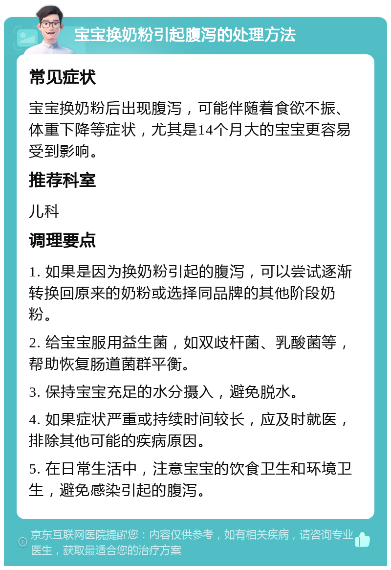 宝宝换奶粉引起腹泻的处理方法 常见症状 宝宝换奶粉后出现腹泻，可能伴随着食欲不振、体重下降等症状，尤其是14个月大的宝宝更容易受到影响。 推荐科室 儿科 调理要点 1. 如果是因为换奶粉引起的腹泻，可以尝试逐渐转换回原来的奶粉或选择同品牌的其他阶段奶粉。 2. 给宝宝服用益生菌，如双歧杆菌、乳酸菌等，帮助恢复肠道菌群平衡。 3. 保持宝宝充足的水分摄入，避免脱水。 4. 如果症状严重或持续时间较长，应及时就医，排除其他可能的疾病原因。 5. 在日常生活中，注意宝宝的饮食卫生和环境卫生，避免感染引起的腹泻。