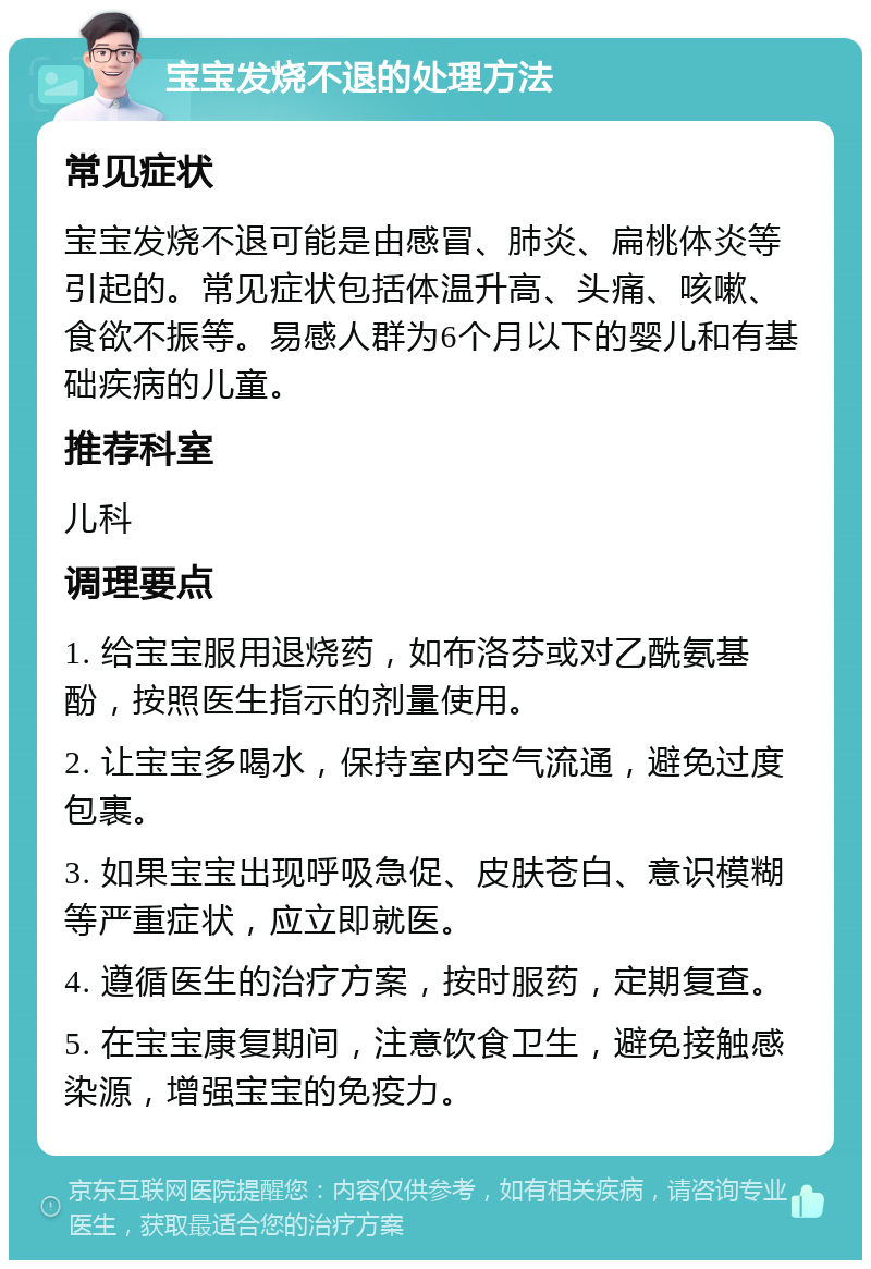 宝宝发烧不退的处理方法 常见症状 宝宝发烧不退可能是由感冒、肺炎、扁桃体炎等引起的。常见症状包括体温升高、头痛、咳嗽、食欲不振等。易感人群为6个月以下的婴儿和有基础疾病的儿童。 推荐科室 儿科 调理要点 1. 给宝宝服用退烧药，如布洛芬或对乙酰氨基酚，按照医生指示的剂量使用。 2. 让宝宝多喝水，保持室内空气流通，避免过度包裹。 3. 如果宝宝出现呼吸急促、皮肤苍白、意识模糊等严重症状，应立即就医。 4. 遵循医生的治疗方案，按时服药，定期复查。 5. 在宝宝康复期间，注意饮食卫生，避免接触感染源，增强宝宝的免疫力。