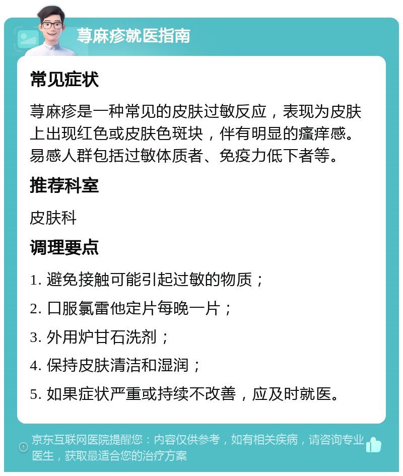 荨麻疹就医指南 常见症状 荨麻疹是一种常见的皮肤过敏反应，表现为皮肤上出现红色或皮肤色斑块，伴有明显的瘙痒感。易感人群包括过敏体质者、免疫力低下者等。 推荐科室 皮肤科 调理要点 1. 避免接触可能引起过敏的物质； 2. 口服氯雷他定片每晚一片； 3. 外用炉甘石洗剂； 4. 保持皮肤清洁和湿润； 5. 如果症状严重或持续不改善，应及时就医。