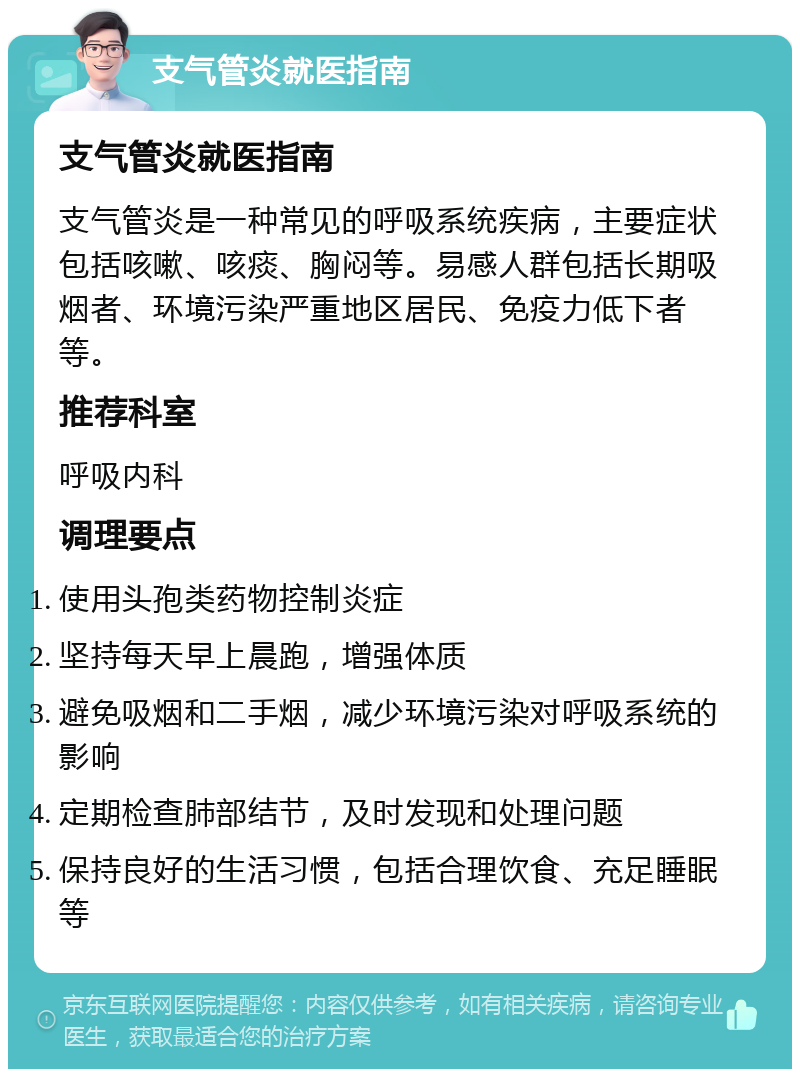 支气管炎就医指南 支气管炎就医指南 支气管炎是一种常见的呼吸系统疾病，主要症状包括咳嗽、咳痰、胸闷等。易感人群包括长期吸烟者、环境污染严重地区居民、免疫力低下者等。 推荐科室 呼吸内科 调理要点 使用头孢类药物控制炎症 坚持每天早上晨跑，增强体质 避免吸烟和二手烟，减少环境污染对呼吸系统的影响 定期检查肺部结节，及时发现和处理问题 保持良好的生活习惯，包括合理饮食、充足睡眠等