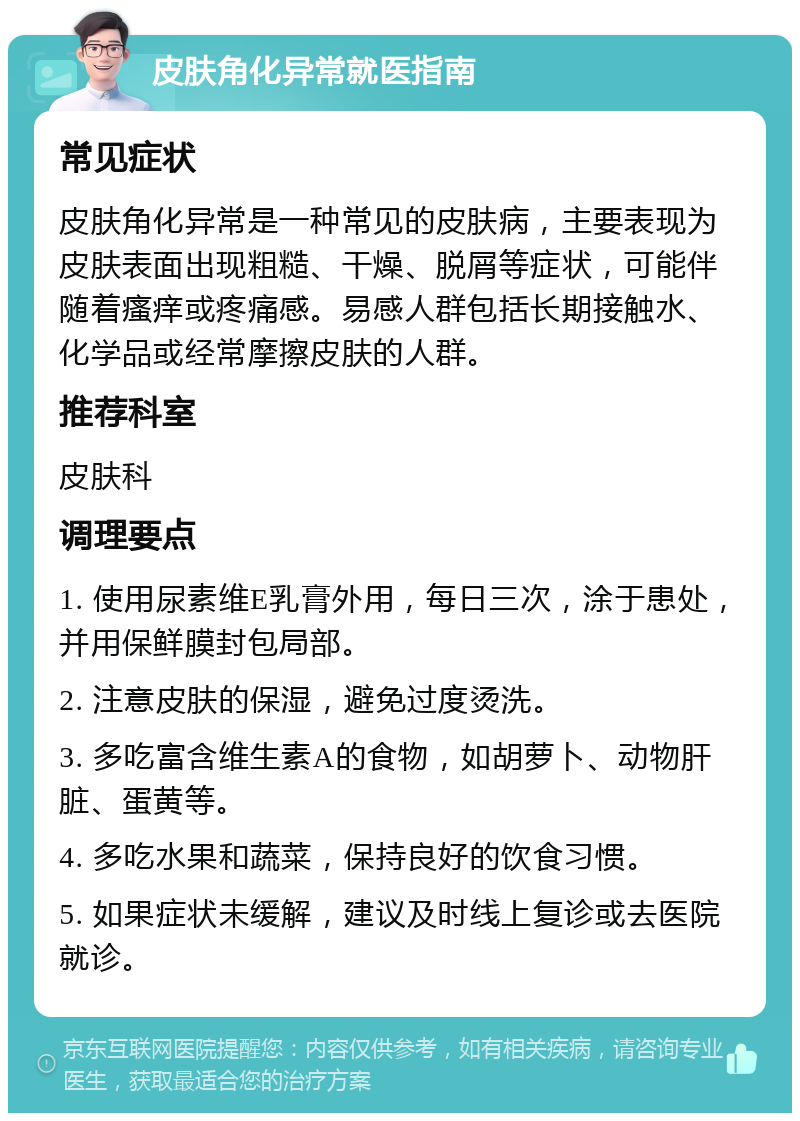 皮肤角化异常就医指南 常见症状 皮肤角化异常是一种常见的皮肤病，主要表现为皮肤表面出现粗糙、干燥、脱屑等症状，可能伴随着瘙痒或疼痛感。易感人群包括长期接触水、化学品或经常摩擦皮肤的人群。 推荐科室 皮肤科 调理要点 1. 使用尿素维E乳膏外用，每日三次，涂于患处，并用保鲜膜封包局部。 2. 注意皮肤的保湿，避免过度烫洗。 3. 多吃富含维生素A的食物，如胡萝卜、动物肝脏、蛋黄等。 4. 多吃水果和蔬菜，保持良好的饮食习惯。 5. 如果症状未缓解，建议及时线上复诊或去医院就诊。