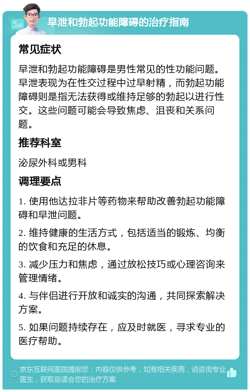 早泄和勃起功能障碍的治疗指南 常见症状 早泄和勃起功能障碍是男性常见的性功能问题。早泄表现为在性交过程中过早射精，而勃起功能障碍则是指无法获得或维持足够的勃起以进行性交。这些问题可能会导致焦虑、沮丧和关系问题。 推荐科室 泌尿外科或男科 调理要点 1. 使用他达拉非片等药物来帮助改善勃起功能障碍和早泄问题。 2. 维持健康的生活方式，包括适当的锻炼、均衡的饮食和充足的休息。 3. 减少压力和焦虑，通过放松技巧或心理咨询来管理情绪。 4. 与伴侣进行开放和诚实的沟通，共同探索解决方案。 5. 如果问题持续存在，应及时就医，寻求专业的医疗帮助。