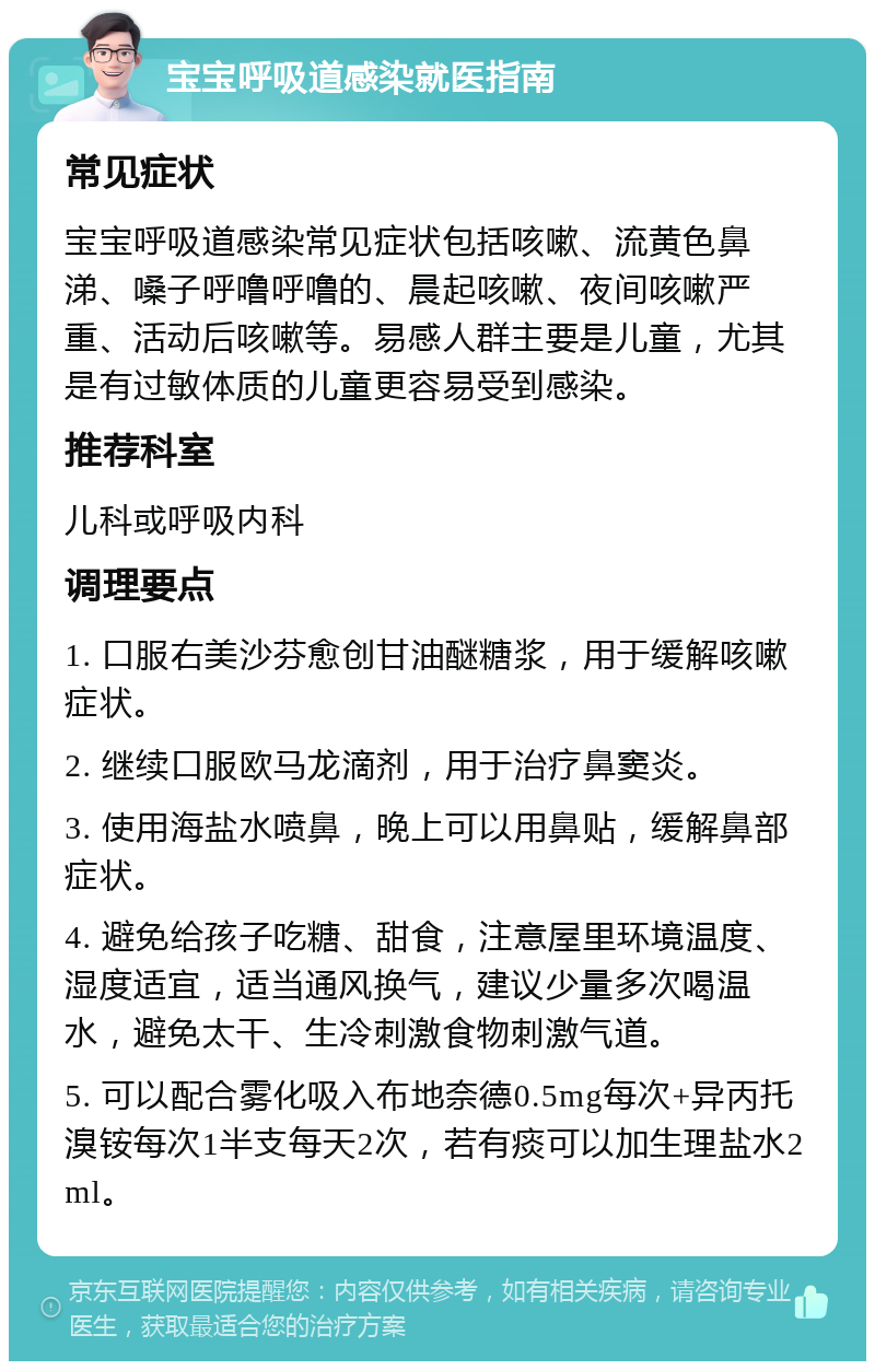 宝宝呼吸道感染就医指南 常见症状 宝宝呼吸道感染常见症状包括咳嗽、流黄色鼻涕、嗓子呼噜呼噜的、晨起咳嗽、夜间咳嗽严重、活动后咳嗽等。易感人群主要是儿童，尤其是有过敏体质的儿童更容易受到感染。 推荐科室 儿科或呼吸内科 调理要点 1. 口服右美沙芬愈创甘油醚糖浆，用于缓解咳嗽症状。 2. 继续口服欧马龙滴剂，用于治疗鼻窦炎。 3. 使用海盐水喷鼻，晚上可以用鼻贴，缓解鼻部症状。 4. 避免给孩子吃糖、甜食，注意屋里环境温度、湿度适宜，适当通风换气，建议少量多次喝温水，避免太干、生冷刺激食物刺激气道。 5. 可以配合雾化吸入布地奈德0.5mg每次+异丙托溴铵每次1半支每天2次，若有痰可以加生理盐水2ml。