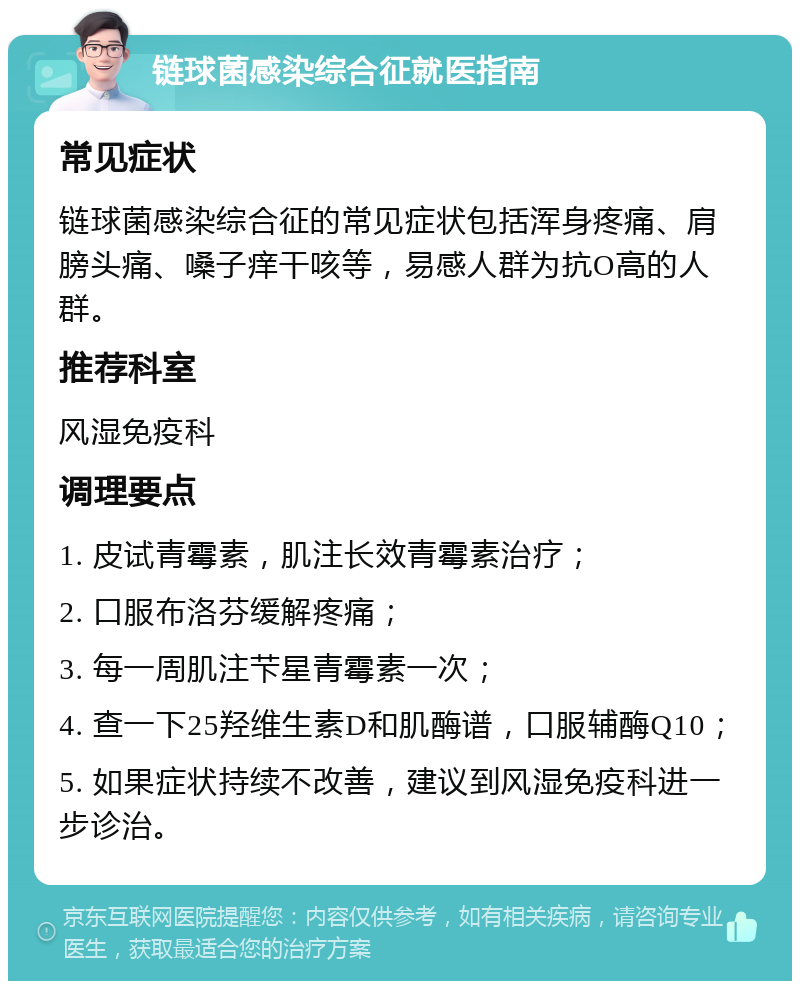 链球菌感染综合征就医指南 常见症状 链球菌感染综合征的常见症状包括浑身疼痛、肩膀头痛、嗓子痒干咳等，易感人群为抗O高的人群。 推荐科室 风湿免疫科 调理要点 1. 皮试青霉素，肌注长效青霉素治疗； 2. 口服布洛芬缓解疼痛； 3. 每一周肌注芐星青霉素一次； 4. 查一下25羟维生素D和肌酶谱，口服辅酶Q10； 5. 如果症状持续不改善，建议到风湿免疫科进一步诊治。