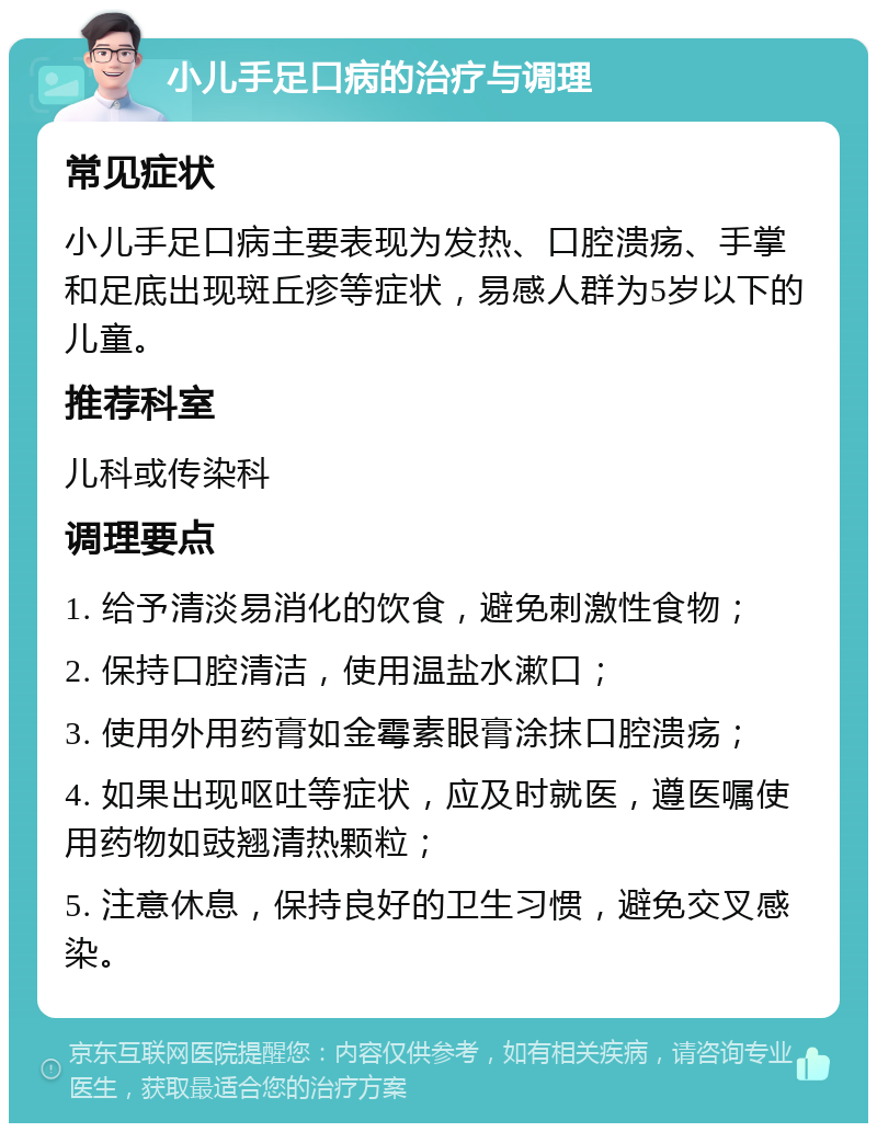 小儿手足口病的治疗与调理 常见症状 小儿手足口病主要表现为发热、口腔溃疡、手掌和足底出现斑丘疹等症状，易感人群为5岁以下的儿童。 推荐科室 儿科或传染科 调理要点 1. 给予清淡易消化的饮食，避免刺激性食物； 2. 保持口腔清洁，使用温盐水漱口； 3. 使用外用药膏如金霉素眼膏涂抹口腔溃疡； 4. 如果出现呕吐等症状，应及时就医，遵医嘱使用药物如豉翘清热颗粒； 5. 注意休息，保持良好的卫生习惯，避免交叉感染。