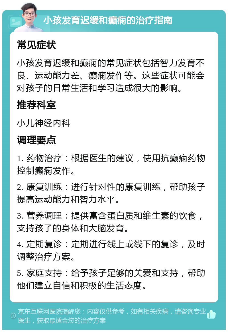 小孩发育迟缓和癫痫的治疗指南 常见症状 小孩发育迟缓和癫痫的常见症状包括智力发育不良、运动能力差、癫痫发作等。这些症状可能会对孩子的日常生活和学习造成很大的影响。 推荐科室 小儿神经内科 调理要点 1. 药物治疗：根据医生的建议，使用抗癫痫药物控制癫痫发作。 2. 康复训练：进行针对性的康复训练，帮助孩子提高运动能力和智力水平。 3. 营养调理：提供富含蛋白质和维生素的饮食，支持孩子的身体和大脑发育。 4. 定期复诊：定期进行线上或线下的复诊，及时调整治疗方案。 5. 家庭支持：给予孩子足够的关爱和支持，帮助他们建立自信和积极的生活态度。