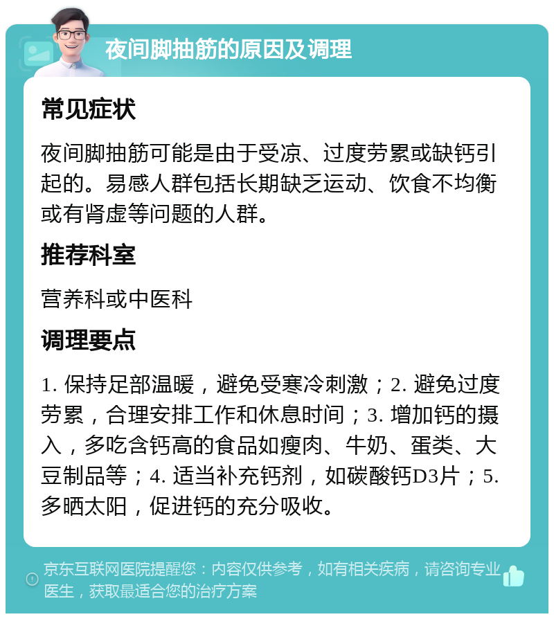 夜间脚抽筋的原因及调理 常见症状 夜间脚抽筋可能是由于受凉、过度劳累或缺钙引起的。易感人群包括长期缺乏运动、饮食不均衡或有肾虚等问题的人群。 推荐科室 营养科或中医科 调理要点 1. 保持足部温暖，避免受寒冷刺激；2. 避免过度劳累，合理安排工作和休息时间；3. 增加钙的摄入，多吃含钙高的食品如瘦肉、牛奶、蛋类、大豆制品等；4. 适当补充钙剂，如碳酸钙D3片；5. 多晒太阳，促进钙的充分吸收。