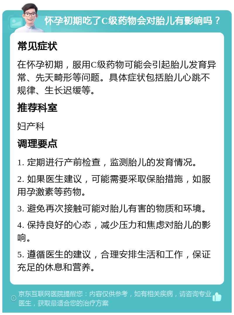 怀孕初期吃了C级药物会对胎儿有影响吗？ 常见症状 在怀孕初期，服用C级药物可能会引起胎儿发育异常、先天畸形等问题。具体症状包括胎儿心跳不规律、生长迟缓等。 推荐科室 妇产科 调理要点 1. 定期进行产前检查，监测胎儿的发育情况。 2. 如果医生建议，可能需要采取保胎措施，如服用孕激素等药物。 3. 避免再次接触可能对胎儿有害的物质和环境。 4. 保持良好的心态，减少压力和焦虑对胎儿的影响。 5. 遵循医生的建议，合理安排生活和工作，保证充足的休息和营养。