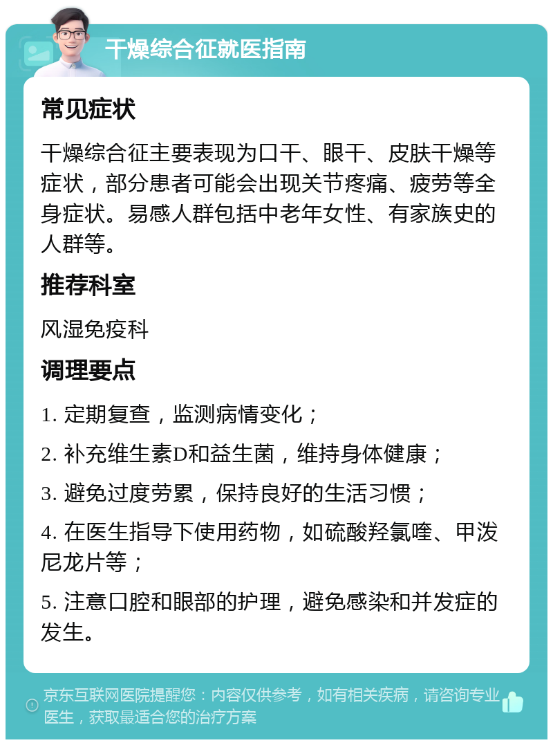 干燥综合征就医指南 常见症状 干燥综合征主要表现为口干、眼干、皮肤干燥等症状，部分患者可能会出现关节疼痛、疲劳等全身症状。易感人群包括中老年女性、有家族史的人群等。 推荐科室 风湿免疫科 调理要点 1. 定期复查，监测病情变化； 2. 补充维生素D和益生菌，维持身体健康； 3. 避免过度劳累，保持良好的生活习惯； 4. 在医生指导下使用药物，如硫酸羟氯喹、甲泼尼龙片等； 5. 注意口腔和眼部的护理，避免感染和并发症的发生。