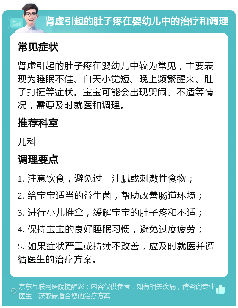 肾虚引起的肚子疼在婴幼儿中的治疗和调理 常见症状 肾虚引起的肚子疼在婴幼儿中较为常见，主要表现为睡眠不佳、白天小觉短、晚上频繁醒来、肚子打挺等症状。宝宝可能会出现哭闹、不适等情况，需要及时就医和调理。 推荐科室 儿科 调理要点 1. 注意饮食，避免过于油腻或刺激性食物； 2. 给宝宝适当的益生菌，帮助改善肠道环境； 3. 进行小儿推拿，缓解宝宝的肚子疼和不适； 4. 保持宝宝的良好睡眠习惯，避免过度疲劳； 5. 如果症状严重或持续不改善，应及时就医并遵循医生的治疗方案。