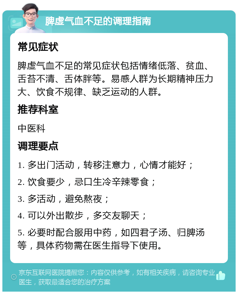 脾虚气血不足的调理指南 常见症状 脾虚气血不足的常见症状包括情绪低落、贫血、舌苔不清、舌体胖等。易感人群为长期精神压力大、饮食不规律、缺乏运动的人群。 推荐科室 中医科 调理要点 1. 多出门活动，转移注意力，心情才能好； 2. 饮食要少，忌口生冷辛辣零食； 3. 多活动，避免熬夜； 4. 可以外出散步，多交友聊天； 5. 必要时配合服用中药，如四君子汤、归脾汤等，具体药物需在医生指导下使用。