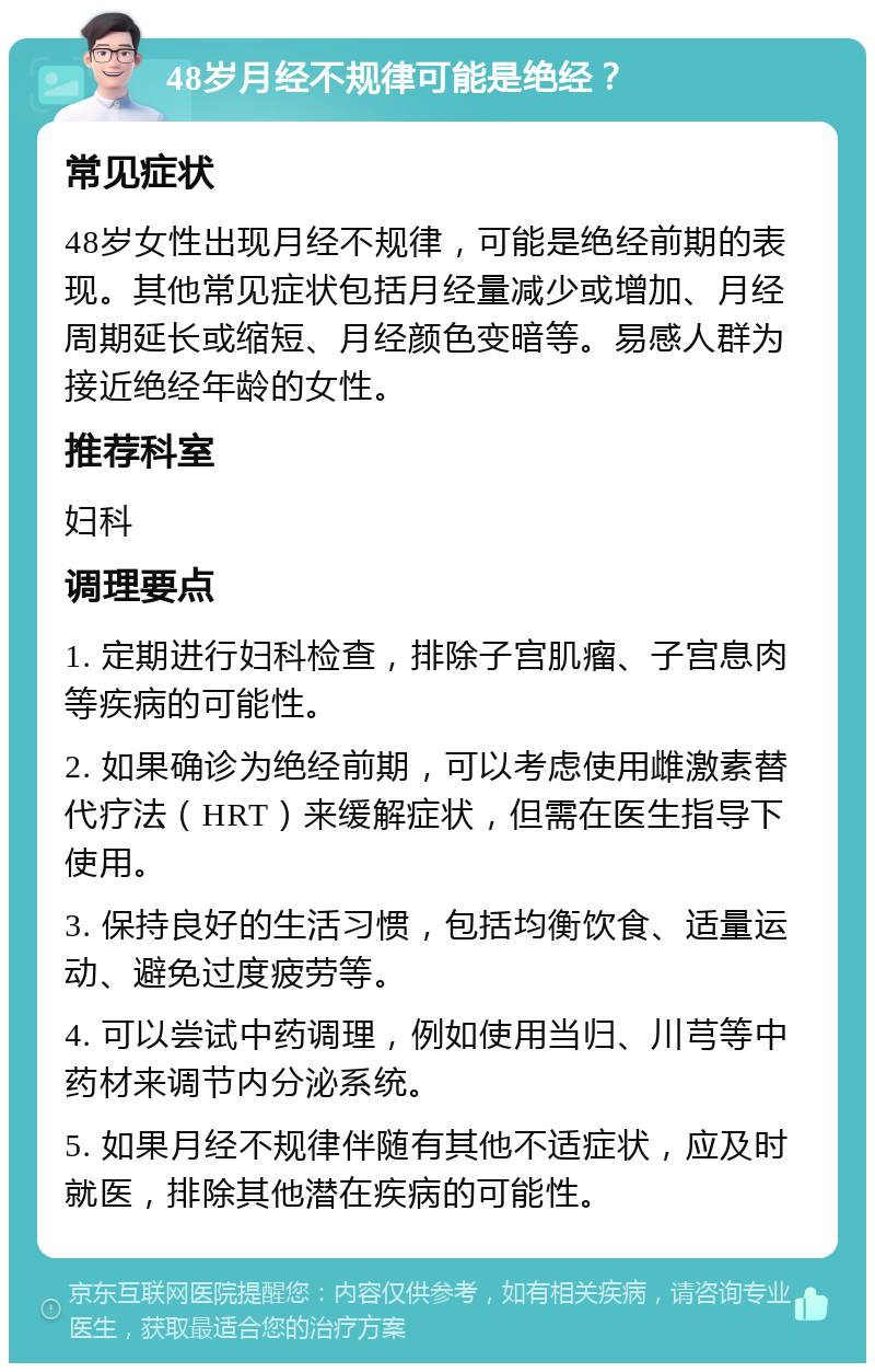 48岁月经不规律可能是绝经？ 常见症状 48岁女性出现月经不规律，可能是绝经前期的表现。其他常见症状包括月经量减少或增加、月经周期延长或缩短、月经颜色变暗等。易感人群为接近绝经年龄的女性。 推荐科室 妇科 调理要点 1. 定期进行妇科检查，排除子宫肌瘤、子宫息肉等疾病的可能性。 2. 如果确诊为绝经前期，可以考虑使用雌激素替代疗法（HRT）来缓解症状，但需在医生指导下使用。 3. 保持良好的生活习惯，包括均衡饮食、适量运动、避免过度疲劳等。 4. 可以尝试中药调理，例如使用当归、川芎等中药材来调节内分泌系统。 5. 如果月经不规律伴随有其他不适症状，应及时就医，排除其他潜在疾病的可能性。