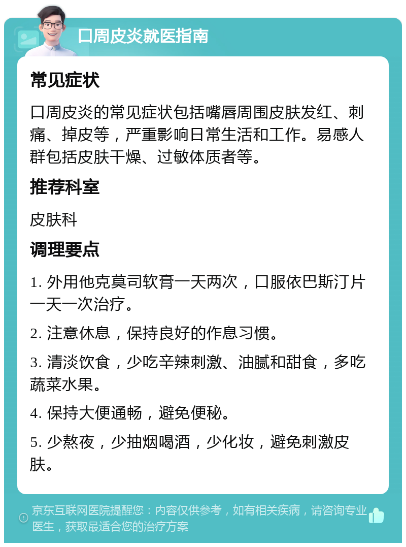 口周皮炎就医指南 常见症状 口周皮炎的常见症状包括嘴唇周围皮肤发红、刺痛、掉皮等，严重影响日常生活和工作。易感人群包括皮肤干燥、过敏体质者等。 推荐科室 皮肤科 调理要点 1. 外用他克莫司软膏一天两次，口服依巴斯汀片一天一次治疗。 2. 注意休息，保持良好的作息习惯。 3. 清淡饮食，少吃辛辣刺激、油腻和甜食，多吃蔬菜水果。 4. 保持大便通畅，避免便秘。 5. 少熬夜，少抽烟喝酒，少化妆，避免刺激皮肤。